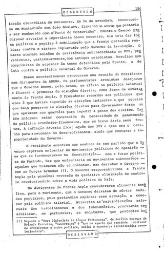 186
     t---------------. In                  E S E     nVA       [1 ~

                                                                                            u
      facção esquerdista do moviwcnto. Em 24 de setembro,                           encontro -
      se em Montevidéu com João Goulart, firmando um acordoque passaria
      a ser conhecido caro ollPacto de Montevidéu". Embora o QJvemo pr~
      curasse esvaziar a importância desse encontro, ele iria dar for
      ça política e popular. à mobilização que a Frente pretendia rea-
       lizar contra o sistema implantado pelo Governo da Revolução.                               O
       Pacto atenuou bolsões de resistência antilacerdista no MDB, pr~
       venientes, particularmente, dos antigos petebistas. Resultou num
       compromisso de acrescer ~s teses defendidas pela rrente,                             a    de
       luta contra a política salarial do Governo.
                 Esses acontecimentos       provocaram uma reunião do Presidente
       com dirigentes da ARENA. Os parlamentares                         arenistas    desej~vam
       que o Governo desse, pelo menos, um alivio na política salarial
       e fizesse a promessa de eleições diretas, como forma de esvazi~
I.     mento da Frente Ampla. O presidepte recordou aos políticos                                que
                                                      I
       eles é que haviam sugerido as eleições indiretas e.que                            aqueles
        que ma~s pregavam as eleições diretas para Governador foram                               os
        que apelaram aoS quartéis para impedir a posse dos eleitos. Tam
I       bém informou      estar       convencido          da      necessidade da      manutenção
I

I       tlapolítica econômico-financeira,                  que em breve daria seus
        tos. A inflação deveria ficar aquém dos 30% e e,ssecra O
                                                                                                 fru-
                                                                                                cami-
        nho para a retomada do desenvolvimento,                       ainda que custasse a.im-
            .                 .
 I
 I
        popularidade do Governo.
 I                O Presidente anunciou aos membros de ~eu partido que o Go
        verno esperava enfrentar os movimentos políticos de oposição
        os que se fundamentavam na Constituiçãc-    ·com a força'políti-
 ,
1        ca.do Partido, mas que enfrentaria os movimentos                          subversivos
 I
 I       aqueles que buscavam não só combater, mas derrubar o Governo
 i       com as Forças Armadas          (1). O Governo responsabilizou                  a   Frente
 I
 I       Ampla pela possivel reversão da gradativa eliminação do contro-
iI
         le revolucionário          sobre a vida política do Pais.
                   Os dirigentes da Frente Ampla consideravam altamente bené
         fico, para o movimento, que o Governo deixasse de adotar                                medi-   ~.
         das populares, pois pretendiam explorar essa situação, a                                come-
         çar pela política salarial.                 Ativariam as'reivindicações                 sala-
         riais      dos   trabalhadores          e    dos        funcionários, procurando seno
         sibilizar,       em       particular,       os     militares,       que     percebiam bai

          (l).SCBundo    o "Novo nicion.irio da Llngua portur,ucsa"t de Aurélio Buarq.lcde
               lIol.meIa Fcrreir:, "subversivo" é "que ou aquele que pretende    destruir
               ou trnnsform:r a ordem polltica, social c ccon5mica 6stabelecidn;     revo-
               lucionári.o".
                                           I.
                                            n_E _$ E•.n V      !~~" -/~-------_---I
                                                            O 1--,



                                                                                                         •
 