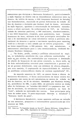 ln    E S E R V~                 ~ )__         ·             .                  1_8-18


     comunistas que dirigiam o Movimento Estudantil, particularmen~e
     a Ação Popular em frente com as dissid~ncias comunistas mais ra
                                   ,
     dicais. No inicio de março, o XIX Congresso Nacional de Estudan
     tes Secundaristas,                     realizado em pontos diferentes da cidade                                                       do
     Rio de Janeiro e dirigido por.Herbert José de Souza,                                                                   militante
     da Ação Popular, aprovava a estruturação do 'movimento                                                                  secunda-
     rista a nivel nacional. Em julho/agosto de 1967,                                                           em          Valinhos,
     cidade do interior paulista, a UNE realizava, clandestinamente,
     o seu XXIX Congresso, elegendo, para p~esidente, Luiz                                                                       Gonzaga
     Travassos da Rosa, militanteda N? Suas principais resoluções fo-
     ram a de incrementar as lutas estudantis contra a política edu-
     cacional do Governo e apoiar o movimento operário,para                                                                  conscie~
     tizá-loa
     as lutas especificas,
                          dirigir a luta armada que se estava preparando.
                                                  a UNE pensava                   dar,              aos       estudantes,
                                                                                                                                      Com
                                                                                                                                            o
                                                                                                                                                ·e._.
      embasamento ideológico para a luta revolucionária,                                                           conforme de-
'.
     ·clarou Wladimir palmeira:
           ...~    "Ao .tutalr.,       pOIr.e.m, c.on.tlr.ai a. polZ.ti.c.a                       edu.c.ac.iona.t           do      Ir.egi-
     me,      0.& 'el.ltudan.te,!>      palr.t.{.Ir.ÚlnT dal.l          ó   ua.,~ plr.Ô Jtia.6
                                                                                       p                  c.ontlr.adiçõ          el.l no
     meio         em, .qúe   viviam,         daó        c.on.tlr.adiçõel.l            que    explr.e..,~.6am a              dominação
                    .~.
     de     c.tal.ll.le da bUlr.guel.lia de                   uma 6olr.ma c.onc.lr.e.ta,     e, de.6l.le modo, ç.a
     da luta           Ir.eivindic.a.tiva          .6e..lr.vilr.ia. palr.a. c.~lr.a.c..telr.izalr. o govelr.no co-
     mo um govelr.no             dita.tolr.ial,               c.omo uma. di.tadUlr.a                 de c.la.6l.l~ c.hega~do,
     pÓIr. e.6l.le c.a.minho,           ~ c.omplr.een~ão                da. impo.6.6ibilidade                      de        lr.e.6olvelr.
                                   .                      .
     0.& plr.oblemal.l         univelr.,~i.tã.lr.iol.l          den.tlr.o do .6il.l
                                                                                 ..tema                   c.apitali.&.ta"            (2) •.

                   No segundo semestre de 1967, as greves foram a tônica                                                                   do
     Movimento Estudantil. O finico acontecimento de maior relevo foi
     a passeata com cerca de mil estudantes,no centro da cidade do                                                                                  tt
     Rio de Janeiro, em 25 de outubro. Convocados por Wladimir palmei
     ra, presidente da UME, e pela AMES, em protesto contra as condi
     ções do Calabouço, os 11 acordos MEC-USAIDIIe o pagamento. das ta-
     xas de anuidade, os estudantes fizeram a passeata                                                             na        hora          do
     IIrush", andando na contramão dos carros.                                                      Suas principais pala
     vras de ordem eram: 110 pov~organizado                                                 derruba            a     ditadura         ll
                                                                                                                                            e
     IIGuevara: herói do povo".                                                                  '

                   o   Movimento Estudantil, nesse aparente refluxo em relaçno
     ao ano anterior, preparava o cnfrentaménto generalizado que iria
     ocorrer em 1968.

     (2)          Caso A.: "A Esqucrda Armada no Br:lsil", Nor:lcs Editorcs, Lisbon/rortu-
                            çal, 1976, depoimento de Wladimir Palmeira, p~cina 29 •.



                                                   .I
                                                        l~    E S E
                                                                  ...
                                                                        n   V k   n    O
                                                                                        ,
                                                                                            1---"".:-------------'
                                                                                              -
 