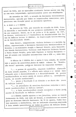 190
                                         :IH E oS E Il V A G           O


tri~l do país, que as oposições sindicais faziam sentir sua for
ça com mais intensidade, particularmente                                    junto aos IDCGliÜrgicos.

          Em setembro de 1967, a criaç~o do Movimento Intersindical
Antiarrocho,          apoiada por todas as organizações                                       comunistas, p~o-
porcionou uma direção' geral ao movimento operário.

6. A OLAS e a I COSPAL
          Em janeiro de 1966, por ocasi~o da criação da OLAS, fica-
ra decidida a realização de sua primeira con~er~ncia em                                                      meados
do ano seguinte. Assim, de 31 de julho a 10 de agosto de 1967,
em lIavana, realizou-se a I Confer~ncia de Solidariedade dos Po-
vos da América Latina (I COSPAL), da Organização Latino-Arncrica
na de Solidariedade                (OLAS).
            Pelo Brasil, compareceram: Aluísio palhano e o ex-Cabo An
 selmo, representando o Movimento Nacionalista Revolucionário                                                     de
 Brizola; o ex-Almira~te Aragão e Emanuel Nicoll, pela Resistên-
 cia Armada Nacionali~ta; VinIcius José ~ogueira                                               Caldei~a Brandt
 e Paulo Stuart ~'lright,
                        pela Ação p'opular; e Carlos Marighela -
 que já'estava com relações estremecidas com·o PCB -,                                                   como con-
 vidado.
            A tônica da I COSPAL foi o apoio ã luta armada, de acordo
.com a guerra de guerrilhas ,dentrodo modelo                                     cubano. Da                 IIResolu-
 çao Geral" aprovada, pod~n-se destacar os seguintes trechos: .

            »        a 9ue~~a       de 9ue~~ilha,               enquanto           aut~niica            exp~eJ~~o
 da l,u.ta a.~ma.da popula~,  ê o me.:todo Il1a.L~ e6icaz     e a                                     60~nra 'nai.6·
 a.dequada pa~a o de.6enca.deamento     e '0 de,~envolvill1eltto                                       da. gue.~~a
 ~evoluciollã.~ia.         na maio~       pa.~.te       de n0.6.60.6 paZ!.>e.6 e,                   con.6e:qUell.~e·-
 mente,       em e.6ca.la       co Ittinental"      .
            "      6a.ze~       a Revoluc~o         e. um di~eito                e um deve~            do.6     POVO.6
 da. Ameltica.        Latina".
             " •••   '01:, p~incZpio.6      do malLxi.6mo-lenini.6mo                           o~ie.nta.m     o movi-
  mento      ~evoluci(Jltá~io        na Amê:tica              La..t.<.na".
             " .•• a luta        ~evolucioltálLia              a.llllla.da c.on.6ti.ttti           a linha.     ~((nd~
                                                                                         .-
  menta.l       da Revo.e.uc~o       !ta AIl1e.~ica La.tina.".
             A I COSPAL tamb6m aprovou o seu Estatuto, criou um Comit5
                                                                       ..
  Permanente da OLAS, com sede e~ Havaria, e estabeleceu a~ normas
  para os diversos Comitês Nacionais. Em'10 de agosto, Fidel Cas-
  tro encerrou a conferência, com um inflamado discuFso,exortando
  ã lut~ armada guerrilheira em todos os países da América L..'1tina
                                                                ..
                                                    S E fl V " I) O         1:                                           ...•

                                             H E         __ .._._J
                                                        ...   ---------          '::,.
 