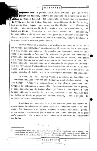 192
                                                fnESEIlVJG~

            to Is:;o. o jor-nali:;ta
                                   Fl.ivioTavares, que, pelo IIC.=?
        i~l· de 9rizola, estava encarregado de organizaras gue!
               I


rit1~~co'Oras!l Central, foi procurado em BrasIlia, em dezembro
de '966, por J~rbas Silva Marques, ex-militante do PC do B. Jar
~~$     Jisse-lhc          haver           um       grupo em Uberlândia, no Triângulo Mi
neiro,        que saíra do PC do B,                          apos a sua    IV Conferência,        de
junho de 1966,              disposto                a       realizar   açoes       de     sabotagem,
de guerrilha e de terrorismo. Dirigido pelo dentista Guaracy Ra
niero, o grupo, com cerca de vinte elementos, estava isolado                                        e
buscava novos caminhos para atuar.

          Flãvio Tavares percebeu que poderia apresentar a                                    Brizola
um IIgrupo guerrilheiro"                    praticamente já constituído e desincum-.
bir-se, quase sem esforço, da missão que recebera. Indo ao Uru-
guai e recebendo            o lIaprovo" de Brizola, o jornalista retornou a
 Brasília, contatou com Jarbas Silva Marques e, ambos, .dirigira~
'se a Uberlândia, na primeira quinzena de fevereiro de 1967 (4).
Nessa ocasiio, concretizou-se                               a vinculaçio do grupo de Ubcrl~n-
dia ao ~ovirnento.Nacionalista Revolpcionário de ·Brizola. Plane-
jaram a obtenção de armas, assaltos a quartéis e o rouQo de                                        um
car~o pagador do DNER, a fim de conseguir recursos financeiros.

          Em abril de 1967,"Flãvio Tavares recebeu, ~m Brasíl~a, um
                                                        I


11   instrutor mili tarll enviadopo~                         Brizola, José Carlos Vidal         «('Ca!:
los Mário" - "Juca"), e encaminhou-o a Uberlândia                                       para dar ins-
truções de snbotagem e guerrilha. Desentendendo-se com o grupo,
o qual considerava            de baixo nível político e ideo16gico, o "ins
                            depois de 10 dias, retornou a são Paulo. Em ;fins
                     ll                                                        "




trutpr mili tar        ,



de julho de 1967, o grupo foi desarticulado,                                       com a prisão    da
maioria de seus componentes.

          o
        núcleo estruturado no Rio de Janeiro pelo Movimento Na-
cionalista Revolucionário para apoiar o "esquema geral" de Bri-
zola, foi duramente atingido. Bayard De Maria Boiteaux,                                        preso,
processado c condenado junto com outros "intelectuais de esqueE
da", assumiu toda a responsabilidade pelo comando do movimento
no País.

                                   
                                   
                                       

                                                                   "
                                                   " .
(4)Apresentndo      como "Dr. Falcão", Flávio Tnvares reuniu-se com o gr.lIpo de
      Uberlândia   no consultório de GlI:lrncyR:lniel'o, onde comp:lrccet'L1Il1,
                                                                              alc!m do
      dcntistac    de Jnrbas, Taylor Silva, Carlos Mnluf Wutkq e Edmo d0 Souza.


                                            I   n   E S E    n v_~~~      /'
                                                '-----.- .... -.--
 