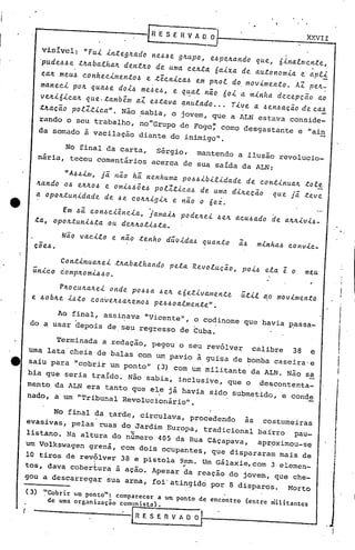 XXVII

                    visi~l:     "FuL Ln~egaado nea.e gaupo, eapeaando que, 6       Lmente •
                                                                               Lna
J.                 'pudeaae   taabaLhaa  dentao de Uma eEll,~a 6aLxa de autonomLa e apLL                .
                    ca4 meu~ conhec~mento~ e tecn~ca~ em p40l do mov~mento. AZ pe~-
                                                                .                 ~
1                   manec~ po~ qua~e doi4 me~e~, e q~al nio 60i a minha decepçao ao
                    ve4i6ica~ que.tambem     a1 e~tava ~nulado ... Tive a ~en~ação deca4
                                                           i                •                                _




                   t~açio polZt~ca". Não ~abia, o jovem, que a ~LN estava conside-
                   rando o seu trabalho, nO"Grupo de Fo~o~ como desgastante e "ain
                   da somado ã vacilação diante do inimigo".

                         No final da carta, Sérgio, mantendo a ilusão revolucio_
                   nária, teceu comentários acerca de sua saída da ALN:

                          UA~~im, ji nio hi nenhuma p044ibil~dade de cont~nua~ tole
                   4ando o~ e4~04 e om~4~5e4 polZt~ca~ de uma di~ecio que ji teve
                   a opo~tun~dade de ~e cO~~~9i~ e nao o 6ez.
                                                 .
                     Em ~i con4c~~ncia, jamai4 pode4ei             4e~   acu4ado de a~~iV~4_
               ta, opo~tun~4~a ou de~40ti4ta.


               coe.~.
                         Não vacilo e nao tenho dúüida4 quanto              -
                                                                            a4     m~nha~ conv.lc_

                     Cont~nua4ei t4abalhando             pela Revolução, PO~4 ela e o                  meu
               único éomp40m~~40.

                     P~Ocu4a~e~ onde p044a 4e~ e6et~vamente                 út~l ao movimentó
              e ~ob4e ~4to con0e~4a~emo4 pe440almente".

                    Ao final, assinava "Vicente", o codinome que haVia passa-
              do a usar depois de. seu regresso de Cuba.

                        Terminada a redação, pegou o seu revólver                 calibre       38      e
             uma lata 'cheia de balas com um pavio à guisa de bomba caseira'e
     •       saiu para "cobrir um ponto"             (3) com wn militante        da A~N. Não s~
             bia que seria traido. Não sabia, inClusive, que o                      deSCOntenta_                      i
             mento da ALN era tanto que ele já havia sido SUbmetido, e conde



                                                                                                                     I
             nado, a um "Tribunal ReVOlucionário".

                   No final da tar~e, circulava, procedendo   às costumeiras
             evasivas, pelas ruas do JardimEu~opa,  tradicional bairro
             listano. Na altura do número 405 da Rua Cáçapava,
                                                                        pau-
                                                                 aprpximou-se
                                                                                                                 ,t
                                                                                                                 I
                                                                                                                  I
                                                                                                                  I
             um VOlkswagen grená, com dois ocupantes, que dispararam mais de                                     •I
                                                                                                                 •
             10 tiros de revólver 38 e pistola 9rnrn. Um Gálaxie,com 3 elemen-
                                                ~
                                 


             tos, dava cobertura à ação. Apesar da reação do jovem, que che-                                     i
         gou a descarregar           sua arma, foi'atingido       por 8 disparos.              Morto

             (3)    ~ICobrir um ponto": comparecer a um ponto de encontro       (entre   mil itantes
                     de uma organização  comunista).

         r                                   RESEnVAOQ
 