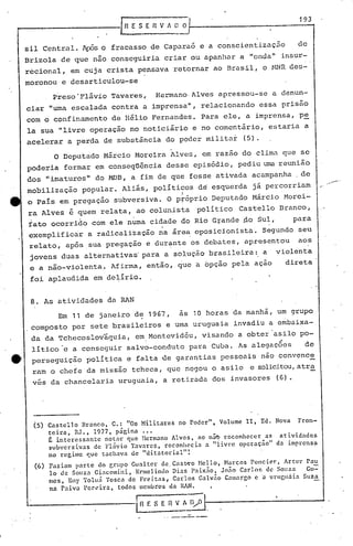 193
                                              'RESERVADO


        sil Central. 1pSs fracasso de Caparaó e a conscientizac50
                         o                                                                                  de
        Brizola de que não conseguiria criar ou apanhar a "onda" insur-
        r~cional, em cuja crista pensava retornar ao Brasil, o MNR des-
        moronou e desarticulou-se
                 Preso 'Flávio Tavares,                     Hermano' Alves apressou-se a denun-
        ciar "uma escalada contra a imprensa", relacionando                                  essa prisão
        com o confinamento de Héiio Fernandes. Para ele, a imprensa, p~
        la sua "livre operação no noticiário e no comentário, estaria a
        acelerar a perda de substância do poder militar                                  (5).

                  o      Deputado Márcio Moreira Alves, em razão do clima que se
        poderia formar em conseqüência desse episódio, pediu um reunião
        dos "imaturos" do MDB, .a fim de que fosse ativada acampanha .de
        mobilização           popular. Aliás, políticos de esquerda já percorriam
                                              .                        I
        o País em pregação subversiva. O próprio Deputado Márcio Horei-
        ra Alves é quem relata, ao colunista                               poli tico    Castello Branco,
        fato ocorrido com ele numa cidade do Rio Grande ~o Sul,
                                      .                                                          '
                                                                                                           para
        exemplificar            a radicalização na áre~ oposicionista.                          Segundo seu
         relato, após.sua pregação e dur~nte os debates, apresentou                                          aos
         jovens duas alternativas' para a solução brasileira:, a                                     violenta
         e a não-violenta,. Afirma, então, ~ue a 6pção pela ação                                          direta
         foi aplaudida em delírio.


~        8. As atividades da RAN
                    Em 11 de janeiro d~ 1967,                          as 10 horas da manhã, um grupo
         composto por sete brasileiros e uma uruguaia invadiu a embaixa-
         da da TChecoslováquia,                     em,Montevidéu, visando a obter 'asilo po-         .
         lítico'e a conseguir salvo-conduto para Cuba. As alegaç6e~                                           de
    _    perseguição           política e falta ,de garantias pessoais não convence
         ram o chefe da missão tcheca, que negou o asilo                                   e solicitou, tra
                                                                                                      a
         vês da chancelaria uruguaia, a retirada dos invasores                                       (6).




         (5) Castello         Branco,   C.:       "Os Militares       no Poder",   Volume 11, Ed. Nova      Fron-
                teira,     RJ., 1977, página
                É interessante      notar que, llermano Alves,     ao nã't? reconhecer    as  a t ividndcs
                subversivas      de Flnvio Tavares,    reconhC'cia   a "livre    operação"   da imprens~
                no regime      que tachava de "ditatorial"~
          (6)   Faziam parte  elo Crupo Gualtcr   de. Cast-t'o Nello, }l~lt'COS Poncier, Artur' Pau
                lo de Souza Gi:lcomilli, Ennelindo    Dias P:lix.1o, Jo.io Carlo!': de Souza     Go-
                mes, Eny Tolu5 Toscn de Freitas,      Carlos Gnlv.io C.:unargo c 'a uruguaia    Suza
                na Paiva l'cn~,irat todos membros da RAN.
                                                    r------.-
                                                     in   E S E   n   V A D/O
 