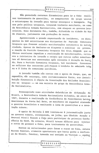 t-------------JR                                E S E °il V A ~~                                      194

         Não possuindo recursos finan~eiros para ir a Cuba                                    reali-
 zar treinamento de guerrilha,                          os componentes        do    grupo     usaram
 o estratagema da invasão para tentar conseguir o transporte. Pre
 50S   pela policia uruguaia, lançaram violento manifesto, em nome
 da Resistência Armada. Nacionalista,                            com ataques ao governo bra-
 sileiro. Esse documento foi,. também, difundido na cidade do Rio
 de Janeiro, juntamente com pichações de muros.

        Aproveitando     a grande repercussão do incidente,                                 os diri-
gentes da RAN solicitaram aos dirigentes do                                 Partido        Comunista
Uruguaio que fizessem eclodir manifestações                               estudantis de solida
riedade. Apesar de declarar-se disposto a auxiliar                                    os     presos,
a reação do Partido Comunista Uruguaio foi fria. Alegando que as
 férias escolares impediam a realização de manifestações,                                     criti-
cou a ~niciativa       da invasão e exigiu que outras ações semelhan~
tes s6 deveriam ser executadas ap6s consulta ã direção do Part!
·do. Para o Partido Comunista Uruguaio, tal incidente                                      favoreceu
as cri~icas das correntes pr6-Pequim à'conduta da ~ixar.a                                       tche
c~ e à linha do comunismo soviético.

        A invasão também não contou com o apoio de Jango, que, em
represália,
          não entregou,         COITlO          costumeiramente            fazia, sua ~ontri-
buição financeira à cúpula da Associação dos Exilados Brasilei-
ros no uruguai -- em sua maioria do grupo da Resistência Arma-
da Nacionalista.
                                            I

        Prosseguindo    suas atividades deletérias. de                             djfamaç~o     do
Brasil, a Resist5ncia Armada Nacionalista difundiu, em abril de
1967, durante a realização da Conferência de Presidentes Latino
Americanos de Punta Del Este, um manifesto em espanhol atacando
o governo brasileiro e exaltando a luta de guerrilhas e a revo-
lução cubana.

        o apoio de Brizola à RAN limitou-se a .intermediação junto
ao governo cubano, conseguindo, em julho, que Cândido                                  Aragão     e
Emanuel Nicoll fossem a Cue..a
                             para participar da primeira Confe-
rência da OLAS. No retorno, Nicoll trouxe dõYares para iniciar
o envio de pessoal a Cuba, para treinamento de guerrilhas.

      Dentre os seleci'onados pa~a ~azc<ro curso em Cuba, estava
Marcos Pancier, elemento oportunista que·h~via ganho a confian-
                                                         .         .
ca de Nicoll. Pancicr, temendo ser enviado ao Vietnam                                        confor



                            ~        r: S       E   n   V ~ O O
                                 ~                  -        .... -.--.
 