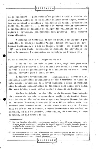 fn E.s E n V "~ OJ                                   .                  ._19-15
                                           "


J
                                                                    .
          me se 'propalava -- para colocar em prfitica a teoria                                           cubana     de
          guerrílhas,            aliou-se ao ex-militar. asilado Leoni Lopes, cont~a-'
          tou um marginal e assaltou a residência de Nicoll, roubando-lhe
          cinco mil dólares (7). A defecção çe Marcos Pancier demonstrou
          a precariedade              do critério de seleção dos militantes                               da RAN         e
          deixou-a, novamente,                  sem ~ecursos para preparar                           seus    quadros
          guerrilheiros.
                                                                                                                                   ..•..
                           A debacle· da tentativa do MNR de Brizola em Caparaó, a pre
          cariedade de saúde de Cândido ~ragão, também envolvido em                                                pro-
                                                                          I
          blemas            familiares, e a ida de Emanuel Nicoll,                              em    setembro       de
                                                                          I
           1967, para são Paulo, provocaram um declínio das atividades                                               da
          RAN e' levaram-na à dissolução,                           em novembro, no Uruguai                  (8).


          9. As dissidências                   e o VI Congresso do PCB

                           o ano de 1967 foi crítico para o PCB, engolfado pelas suas
          tentativas de resolver a iuta interna que corroía o Partido de~
          de 1964 e com os preparativos para a realização do seu VI Con-
           gresso, previsto para o final do ano.

                           A Corrente Revolucionária,                         englobando as          div~rsas dis-
           sidências           existentes        internamente no PCB e defendendoas teses de
~          luta armada, arti~ulava-se                        a nível riacional e usava as Conferên
           cias Estaduais preparatórias                          ao Congresso como palco para difu~
           dir suas idéias e para tentar ganhar a direção do Partido.

                           Carlos Marighela, um dos líderes d~ Corrente Revolucioná-
           ria, conseguiu             ser eleito secretário                        político, do Comitê           Esta-
    e      dual do PCB em são Paulo, com o apoio d.eJoaquim Câmara Ferrei-,
           ra, Antonio Chamorro, Lindolpho Silva e Wilson Silva, mais                                               co-
           nhecido como "Nestor Veras". Mário Alves divi.diu o'Comitê Esta-
           dual do PCB de Hinas Gerais, o mesmo acontecendo c~m Apolônio de
           Carvalho, no Rio de,Janeiro, Jover Telle~, na Guanabara, e Jacob
           Gorender, no Rio Grande do Sul.


           (7)    Barcos Pancler       nõo pôde, entretanto,      usufrui.r  "
                                                                             dos dólares  cubanos,  pois·
                  acabou sendo preso na fronteira          do Brasil     com o Uruguai.  Naquela 6poca,a
                  Resistência      Armada Nnc.ionalista    possuía    um "Tribunal   de Camnrauas",   que
                  o j u 1 p,Otl c conuenou.                        ••

           (8) Os rcm:mcscentes    d., RAN, misturados                   aos     rcm::mescentl'S   do NNR ele nrizoln,
               prOCU1",Hinm noVo fi cilminhos,  optando                  por     outras   organizações    subversivas
                  ou ab':lIuonando    n militnll':c,-,i.il políti(:::.:.--_~"      ,I




        --------------,_                                f. S E H V A IJ))         1---.--------------1
 