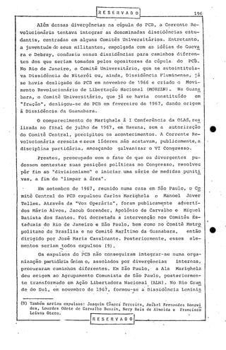 IR E S E           n   V A O    01                                     196

          Além    dessas     divergência~              na cúpula             do PCD,          a C~rrente          Re-
 volucionária           tentava     integrar       as denomi~adas                   dissidências                estu-
. dantis,. centradas         em alguns           Comitªs            Universitários.                     Entretanto,
. juventude
 a                 de seus militantes,                 empolgada             com as idéias                 de Gueva
 r~ e Debray,           conduziu     essas       dissidências                para       caminhos           diferen-
 tes dos que seriam               tomados    pelos             opositores          da cúpula.              do     PCB.
 No Rio de Janeiro,               o Comitª       Universitário,                   que     se autointitula-
 va Dissidência           de Niter6i         ou, ainda,               Dissidência             Fluminense,           já
 se havia       desligado         do PCB em novembro                   de 1966 e criado                    o    .Movi-
 mento    Revolucionário            de Libertaçao                   Nacional        (MORELN)..             Na Guana
 bara,    o Comitê        Universitário,           que          já se havia               constituído               em
 "fração",       desligou-se         do PCB em fevereiro                      de 1967, dando                    origem
 a Dissidência           da Guanabara.

          o   comparecimento          de Marighela                   à I Conferência                    da OLAS,re~
 lizada    no final        de julho     de 1967,                em Havana,              sem a           autorização
 do Comitê       Central,         precipitou       os acontecimentos.                         A Corrente           Re-
 volucionária           crescia    e seus     líderes               não acatavam,             publicamente,a
 disciplina       partidária.,        ameaçando                 galvanizar              o VI Congresso.

          Prestes,        preocupado         com o fato de que os divergentes                                      pu-
 dessem       contestar     suas     posições          políticas             no Congresso;                 resolveu
 pôr fim ao ·'divisionismo"                  e iniciar. uma série                        de medidas             p~niti
 vas,    a fim de        "limpar     a área".

          Em setembro         de 1967,        reunido               numa casa           em são Paulo,             o Co
 mitê    Central        do PCB expulsou           Carlos 'Mari~hela                       e     Manoel           Jover
 Telles.       Através     da "Voz Operária",                       foram    publicame:nte                 acJvertf-
 dos Mário       Alves,     Jacob     Gorender, Apolônio de Carvalho e Mfguel
                                                  .                        .
 Batista       dos Santos.         Foi decretada a intervenção
                                                       I
                                                               nos Comitês Es-
                                                       I                                            •

 taduais       do Rio de Janeiro             e são Paulo,               bem como              no Comitê          Metr~
 politano       de Brasília         e no Comitê                Marítimo           da· Guanabara,                 então
 dirigido       por José      Maria     Cavalcante.                  Posteriormente,                    esses     ele-
 mentos       seriam     todos     expulsos        (9).
                        --
          Os expulsos         do PCB nao conseguiram                          integrar-se                numa    orga-
 nização       partidária única e, assolados                        por divergências                       internas,
 procuraram        caminhos        diferentes.             Em são Paulo,'                 a Ala           Marighela
 deu origem        ao Agrupamento            Comunista               de são Paulo,              posteriormen-
 te transformado            em Ação     Libertadora                  Nacional
                    .                              .                                . (ALN).            No Rio Gran
                                                                                                                        -
 de do ~ul,        em novembro         de 19G7,                formou-se
                                                                        ..        a Dissidancia                Leninis


 (9) Também seriam expulsos: Joaquim Cnmara Ferreira, Anibnl Fcrnnndcs nbnnvi
     des, Lourdes Odete de Carvalho Dcnnin, Nery Rcis de Almeida e Francir.cõ
     Leivas Otcro.
                           ____        .[n   E S E         n   V~                   ~    __    ..                           ...A
 