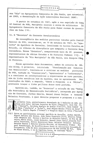 In   E S E fl V ; ~     ~                                       202


 sua "Ala" ,-noAgrupamento Comunista de São Paulo, que assumiria,
 em 1969, a deno~inaç50 de Açâo Libertadora Nacional (ALN).

       A partir de setembro de 1967, após a sua expulsão do Comi
 tê Central do PCB, Marighela iniciou o envio de militantes   do
 Agrupamento Comunista de são Paulo para fazer cursos de guerri-
 lhas em Cuba (14).

 13. O "Encontro" da Corrente Revolucionária

           Em conseqüência           das medidas punitivas tomadas pelo Comitê
 Central do PCB, reuniram-se, em 19 de outubro de 1967,                                    no "apa-
 relho" de Apolônio de Carvalho, localizado no bairro Paraíso, em
 Niterói, os líderes da divergência que compunha a Corrente Revo
 lucionária. Nesse "Encontro", compareceram mais de 20                                     pessoas,               e
 representantes          de vários Estados e do Distrito Federal                           (15).        O
                                                                                                ,
-representante da "Ala Narighela" de sâo Paulo, era Joaquim Câma
 ra Ferreira.

          Foram aprovados dois documeritos~ ambos de autoria de                                     Má-
 rio Alve~.       q   primeiro,         intitulado           "Proclampção aos             Comunis-
 tas Brasileiros",            limitava-se a criticar as medidas                          puni~ivas
 do PCB, tachado de "fracionista",                      "oportunista" e "reformista",
 e , a conclamar os revolucionários
                          ,
                                                      a org~nizarem um novo partido;
nem da linha soviética nem da maoista, mas se aproximando  das
resoluções da OLAS; o segundo, "Sobre o Programa  e a Tática".,
procurava traçar a linha política desse novo partid9.

         Aprovou-se,          também, no "En,contro" a criação de uma "Com'is
sao Provisória de Reconstrução                     Partidária", integrada por Apol§
nio de Carvalho, Jarbas Amorim, Manoel Jover 1'elles e                                      Armando               _   .
Teixeira Fructuoso,              a qual deveria preparar o programa e a con-

        Na primeira     leva,   posteriormente      denominada de I Exército         da ALN, se-
        guiram para Cuba: Adilson          Ferreira    da Silva   ("Higuel"),      Aton Fot1. Fi-
 ~'
        lho ("Barcos"),       Epitácio    Rcmígio de Araújo     ("Júlio"),      lIans Rudolf    Ja
        cob Hanz ("Juvêncio"         e "Suíço"),    José Nonato'Nendcs        ("Pele dc Rato"           c
~      "Pará"),    Otávio Ângelo ("Fcrmin")         e VirgÍlio    Gomc's da Silva     ("Carlos").
(15 )                                             I                        ~

        Entre os participantes           estavam:; Apolônio dc Carvalho,           Jarbas    Amorim,
        Higuel   Batista    dos Santos,         João Pedro Francisco      Filho,    Nicol.:u Tolen
        tino Abrantes      dos     Santos e Getúlio         dc Olivcira  ·Cabr.a l, do Rio de Jã
        neiro;   Nário Alves,       Jncob Gorcllder,        NanocJ: Jover Tc lle", Ann.:mdo, Te i=
        xeira   Fructuoso,     Ilclcll.: llo.:ventura   Neto, Sal,at ieI 'fcixe ira      Roll ins,
        Geraldo    Soares   e Robcrto Ribciro           Nartins,   da Guanabara;      Thomaz      Mi-
        guel Presshurgc;r,       de llrasíli:l;     Brullo Costa ele AlbuCJuerCJuc Nnranhno,clc
        Pern.3.mbuco; «lcm de dois reprcscntantes                do Rio Grnnde do Sul,          'dois
        de Hinas Gcrais,       e um do Espírito          SantOt de codinomc "Nilo".


                                      Gn V_~!: O
 