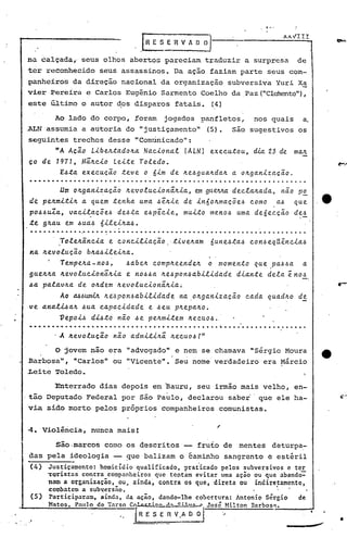 1-'




                                                      hESE'R~AD                         0_1
      na ~alçada" seus olhos abertos pareciam traduzir a surpresa                                                                  de
      ter reconhecido              seus assassinos. Da ação faziam parte seus com-
      panheiros       da direção nacional da organização                                             subversiva Yuri X~
      vier Pereira e Carlos Eugênio Sarmento Coelho da Paz (ltClánentelt),
      este Último o autor dos disparos fatais.                                                (4)

              Ao lado do corpo, ;foram jogados                                          panfletos,             nos quais             a.
  ALN assumia a autoria do "justíçamento"                                                (5).          são sugestivos os
      seguintes trechos desse "Comunicado":
              nA. Acão         Li.bell..ta.doll.a.Na.c.i.ona..t (ALNl exec.u.tou, d1.a. 23 de ma.,'t
      co de 7977,           Mâll.c.i.o Lei..te Toledo.
             E~~a.          exec.ução .te~e o ni.m de ll.e~gua.ll.da.1l. oll.ga.ni.za.cã.o.
                                                                             a.
      .4..•..........................................................
                .um Oll.ga.ni.za.c;ã.o ll.etlo.tuc.i.onâ.Il.i.a., gt'VVta. dec.la.ll.a.da., nã.o PE-
                                                                em
      de pell.mi.;ti.1l.. quem .tenha. uma. .6ê.Il.i.ede i.nóoll.ma.cõe.6 c.omo
                       a                                                                   a.~ que                                          ,e
      po~~uZa.,   va.c.i.la.cÕe.6de~ta. e~pê.c.i.e, mui..to meno.6 uma. deóec.cão de.6
                          .                                                                      ,-
      ~e gll.a.u em ~ua~ ói.lei.ll.a~ •
      .............- .... ~ . ...... ..... .... . . . ... ... .. .. .. .... . .. ..... . .
                To!ell.ânc.i.a.
                ,                 e c.onc.i.li.a.c;ão ,.ti.vell.a.m óune~.ta..6 c.on.6eqUênc.i.a..6
                                                                   '


      na Il.evo!ucão bll.a~i.lei.Il.a..
                 1empell.a.- nOJ ~     ~a.bell. c.ompll.eendell. o momen.to      que pa..6.6a. a.
      guell.ll.a Il.evoluc.i.onâll.i.a e no~~a. ll.e.6pon.6a.bi.li.da.de di.a.n.te dela. enoJ
      ~a palavll.a de oll.dem ll.evoluc.i.onâ.ll.i.a~
                  A.o M~wn.út ll.e".6pon.6abi.li.dad,!- na." oll.ga.ni.zacão                                 c.ada. quadlto        'de
      ve anal~all.     ~ua. c.a.pac.i.dade e ~eu pltepalto.
               ~epoi..6 di.~.to não ~e peltmi..tem ltec.ao.6•
      ...             .      . . . .. . . . . . . . . . . . . . . . . . . . . .           ..    ~                                    .

              o    jovem não era "advogado" e nem se chamava "Sérgio Moura
. .Barbosa", "Carlos" ou "Vicente".' Seu nome' verdadeiro                                                         era Márcio
      Leite Toledo.

              Enterrado            dias depois em ~auru, seu irmão mais velho, en-
                                                                   I
 ,tão Deputado Federal por são Pablo, declarou sabe~' que ele ha-
      via sido morto pelos próprios companheiros                                                comunistas.


      ~. 'Violência, nunca mais!

              são ·marcos como os descri tos                                       fruto de              mentes      deturpa:-
      das pela ideologia -- ~ue balizam o éaminho sangrento e estéril
      (4)   Justiçamento: homicídio qualificado, prat"icado pelos subversivos e ter
            YQristas contra companheiros que tentam evitar uma ação ou que abando':"
            nam a organização, ou, ainda~ contra os que, direta ou                                              indiretamente,
            comhatcma subversão,                      '                   • .
      (5)   Participaram, ainda, da ação, dando-lhe cobertura: Antonio Sérgio de
            Matos,        Pnulo   de Tal"so C(>1.L1C't-';:::c..,.1 •.• (:;,.   ••••.•    José       Hilton    Bnrbos.,.
 ..                                                 /R E S E fi V.~                             '>..                     ~-,,--_         •••• _ ,
                                                                                                                                            _
                                                                                                                                                    •
 