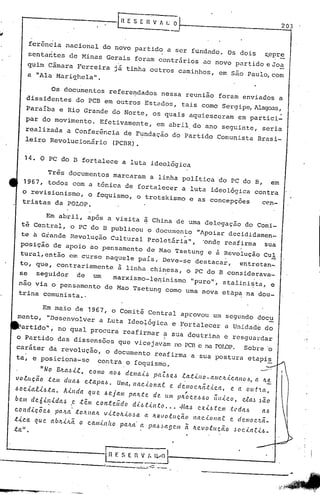 [~E                                                                                     203
                                                                             ----..

       ferência nacional do novo partido a ser fundado. Os dois                                                                    ~epre
                                                                             .                                                            .
      sentarites de Minas Gerais foram contrários ao novo partido e Jo-"'.
      quim Câmara Ferreira já tinha outros caminhos, em são Paulo,com
      a "Ala Mariqhela".

            Os documentos refere~dados nessa reunião foram enviados a
      dissidentes do PCB em outros Estados, tais como Sergipe,Alagoas,
     Paraíba e Rio Grande do Norte, os quais aquiesceram em partici-
     par do movimento.                      Efetivamente,                 em abrilodo ano seguinte, seria
     realizada a Conferência de Fundação do Partido Comunista Brasi-
     leiro Revolucionário (PCBR).


     14. O PC do B fortalece a luta ideológica

                 Três documentos marcaram a linha política do PC do B,                                                                   em
    1967, todos com a t6nica de fortalecer a luta ideológica contra
    o revisionismo, o foquismo, o trotskismo e as concepçoes
    tristas daPOLOP.                                           cen-

                 Em abril, após a visita à China de uma delegação do Comi-
   ti Central, o PC do D pUblicou o documen~o                                                   "Apoiar decididamen_
   te ti. Grande Revolução Cultural Proletária",                                                   'onde reafirma                  sua
  posição de apoio ao pensamento de Mao Tsetung e à Revolução Cul
  tural, então em curso naquele país.o Deve-s9 destacar,   entr.etan_.
  to, que, contrariamente à linha chinesa, o PC do B considerava _
                                                                   o  o          ,




  se seguidor de um       marxismo-Iel1inismo "puro"', staloini~ta, e
  nao via o pensamento de Mao Tsetung como uma nova etâp~ na dou-
  trina comunista._

       Em maio de 1967, o Comitê Central aprovou. um segundo docu
 ment<:>,"Desenvolver a Luta Ideo~ógi.ca e Fortalecer a Unidade do
  . artido",          no qual procura reafirmar a Sua doutrina e resguardar
                                                I
                                                                                                                                                    .,
o Partido das dissensões que vicejav4lm no PC13 na POr..OP.
                                              c           Sobre 'o
caráter da revolução, o documento reafirma a sua
ta, e posiciona-sc  ~o~tra o foquismo.

         "No Bll.a~-i..e, C.omo I'lO~ dellla-i.~ pa,z.-6e~ .ea..t-i.no-a.ntc.Il..i.c.(t/lO-fl, a Il.e
v o lu Cão .tem d ua~ e.ta pa~. Uma, l1ac.[o na e e d'; 1110Itã.t.t c a, e a O" t  a,
                                                                 c
Hc.talü.ta.               A.tl1da que ~ejalll plllt.te de. "m plt~ce.Ho iíll.tco. eea.~ Mo
bem de6úl.tda.J              .e .têlll con.teiido dh.UI1.to .... Ma~ exÜ.tclII .tcda~                                             a~
c.o 11 d -i. ç õ e -6 p a'L a .t o I{ II a Il. v Lt o IL-i. (I .!> a a 11. ~ I o tu C ã.(I 11 a.c.-i. o /I a.e c. ri e m (I c.'t éi.-
                             I




.t-i.c.a. que.    a.blL-i.hã      o c.am,{.I1!to palLa.' a pa~d(t9C.1II                  .ã   lLevotucã.o          ~oc.'<'a.r'<'-6_
ta" .

                                               -.--------
                                               ~~ F. S E       n    V l~vO           I
                                                                -   ----.--
 