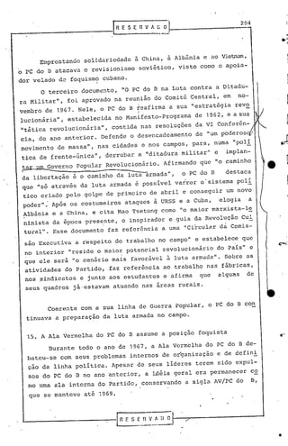 lRESEnVA~~J~                                            -2-.04




            Emprestando            solidariedade        à China, à Albânia               e ao Vietnam,
o PC do B atacava                  o revisionismo           soviético,      visto    como       o apoia-

dor velado            de foquismo          cubano.
            o   terceiro          docum8nto,     "O PC do B na Luta contra                   a Ditadu-
ra Militar",               foi aprovado        na reunião         do Comitê       Central,       em     no-
vembro          de 1967.       Nele,    o PC do B ~eafirma              a sua "estratégia              revo
                                                         I
lucionária",               estabelecida        no Manifesto-Programa                de 1962,       e   a sua
"tãtica          revolucionãria",             contida        nas resoluç6es         da VI Conferên-
cia, do ano anterior.                      Defende    o desencadeamento             de "um poderos              /
movimento            de massa",        nas cidades           e nos campos,        para,     numa       "poli
tica de frente-única",                      derrubar     a "ditadura         militar"       e     implan-
 tar um Governo
 r-
 da libertação
'que "só através
                ~
                              popular

                             é o caminho
                                  da luta
                                                      -
                                            Revolucionãrio.

                                                da luta armada",
                                             armada     é    possivel
                                                                     Afirmando


                                                                           varrer
                                                                                     que

                                                                             o PC do B
                                                                                             "o caminho


                                                                                     o·sistema
                                                                                                  destaca
                                                                                                        poli
 tico criado               pelo    golpe    de primeiro        de abril      e conseguir          um novo,
 pOder":            Após    os costumeiros           ataqu~s      à URSS e a Cuba,              elogia        a
 Albânia            e a China,        e cita    Mao Tsetung         como     "o maior       marxista-le
 ninista            da época       presente,     o inspirador           e guia      da Revolução          Cul
 tu:cal". Esse documento                     faz referência          a uma    "Circulé'.r dã Comis-

  sâo Executiva               a r~speito       do trabalho          no campo"       ~ estabelece'que
  no interior "reside o maior potencial revolucionário   do pais" e
  .                          '.
  que ele será "o cenãrio mais favorfivcl   luta ar~ada". Sobre as    a
  atividades               do Partido,      ·faz referência          ao trabalho         nas fábricas,
  nos pindicatos                  e junto    aos estudantes          c afirma        que        algul~s      de
  seus quadros               já·estavam        atuando       nas áreas      rurais.


                Coerente          com a sua linha           de Guerra      popular,       o PC do B con
  tinuava            a preparaçao          da luta     armada      no campo.


  15. A Ala Vermelha                   do PC do B assume             a posição       foquista

                 Durante       todo    o ano de 1967,             a Ala Vermelha         do PC do B de-
      bateu-se        com     seus problemas          internos       de organização          e de defini
      çao da linha            política.       Apesar     de seus      líderes       terem    sido      expul-.
      sos do PC do            n   no ano anterior,            a iÀéia     geral     era permanecer              co
      mo uma        ala     interna    do Partido,           conservando      a sigla       AV/PC       do      B,

      que    se manteve            até 1969.

                                                                                     "
                                                                     '-
                                                       SEIlVADO


                                                                                                                     •
 