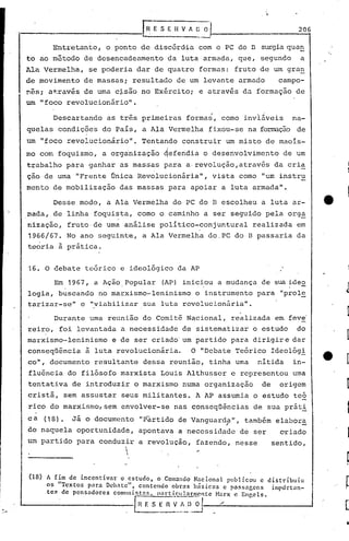 i-------------,-~~ E H ~
                  S                                                   1
                                                                   0 ..               _         206

          Entretanto, o ponto de discórdia com o PC do D surgiaqu~~
 to ao método de desencadeamento               da luta armada, que, segundo                     a
 Ala Vermelha,       se poderia dar de quatro formas: fruto de um gra~
 de movimento de massas; resultado de um levante armado                                    campo~
 ~~s; a~ravés de uma c~são no Exército; e através da formação de
 um "foco revolucionário".

          Descartando      as três primeiras formas, como inviáveis                            na-
 quelas condições do 'país, a Ala Vermelha fixou-se na formação de
 um "foco revolucionário".             Tentando construir um misto de maoís-
                                              i
 mo com foquismo, a organização ~efendia o desenvolvimento                                   de um
 trabalho para ganhar as massas para a·revolução,atrav~s                                  da cria
 ção de uma "Frente Única Revolucionária",                                vista como "um instru
 mento de mobilização          das massas para apoiar a luta armada".

          Desse modo, a Ala Vermelha do PC do B escolheu a luta ar-                                   tt·
 mada, de linha foquista, como o caminho a ser seguido pela org~
 nização, fruto· de uma análise .político-conjuntural realizada em
 1966/67. No ano seguinte, a Ala Vermelha do,PC do B passaria da
 teoria à prática.


 16. O debate teórico e ideológico da AP

           Em 1967, a Ação, Popular          (AP) inic~ou a mudança de sua ideo
 logia, buscando no marxismo-leninismo                    o instrumento para "prol~
 tarizar-se" e "viabilizar sua luta revolucionária".

           Durante uma reunião do Comitê Nacional, realizada em feve'
 reiro, foi levantada a necessidade de sistematizar o estudo                                    do
 marxismo-Ieninismo          e de ser criado' um partido para dirigire dar
 conseqüência à luta revolucionária.                    O "Debate Teórico Ideológ!
 co", documento resultante dessa reunião, tinha uma                                 nítida     in-
 fluência do filósofo marxista Louis Althusser c representou uma
 tentativa de introduzir o marxismo numa organização                                 de    origem
 cristã, sem assustar seus militantes. A AP assumia o estudo teó
 rico do marxismo, sem envolver-se nas conseqüências                               de sua prát!
 ca     (18) •   Já o documento       "pãrtido de Vanguarda",                    também elabora
 do naquela oportunidade,                                 "
                                      apontava a necessidade de ser                         oriado
 um partido para conduzir a revolução, fazendo, nesse                                     sentido,
                       ,
                                 
                                 
                                                              ..

 (18)   A fim de incentivar   o estudo,    o Com.:mcloNacionn.l publicou     e distríbuiu
        os "Textos  para Debate",    contendo    obrnsbélsicns   c passagens    importan-
        tc~ de pensadores   comuni.stns,   pnrticulnrm0.11te   Nnr~ e Enr,cls.

                                     [~~:     n   ~~~ll ..~                /
 