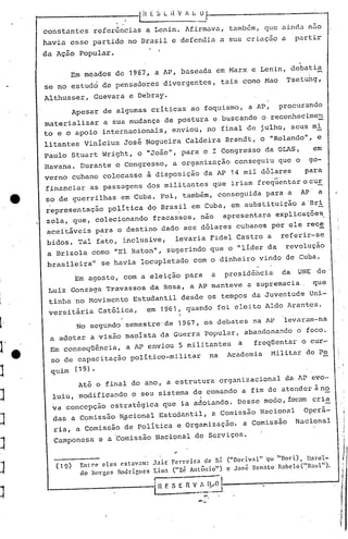 1 i(   E S L i{ V 1 L      o
         constantes        referências a Lenin. Afirmava, também, qu~ aincl.:l
                                                                            nao
         havia esse partido no Brasil e defendia a sua criação a                                      partir
         da Ação popular.
                                                                                                       .
                   Em meados de 1967, a AP, baseada em Marx e Lenin, debatia
         se no estudo de pensadores divergentes,                                tais como Mao       Tsetung,
         Althusser,        Guevara e Debray.
                   Apesar de algumas criticas ao foquismo, a AP,                                procurando
         materializar a sua mudança de postura e buscando o reconhecimen
         to e o apoio internacionais, enviou, no final de julho, seus mi
         litantes vinicius Jos~ Nogueira Caldeira Brandt, o "Rolando" , e
         Paulo Stuart ,Wright, o "João", para o I Congresso da aLAS,                                         em
         Havana. Durante o Congresso, a organização conseguiu que o                                         go-
         verno cubano colocasse ã disposição ~a AP 14 mil dólares                                          para
         financiar as passagens dos militantes que iriam freqüentarocur
         so de guerrilhas em Cuba. Foi, também, conseguida para a                                      AP     a
         ~epresentaç~o politica do Brasil em Cuba, em substituição a-'Bri
         zola, que, colecionando'fracassos, nao apresentara explicações,
         acei'táveis para o destino dado aos dólares cubanos por ele rec~
         bidos. Tal fato, inclusive,                      levaria Fidel Castro a                referir-se

1         a Brizola como "El Raton", sugerindo que o "lider da                                      revolução
         brasileira"        se havia locupletado com o dinheiro vindo de Cuba.

]                  Em agosto, com a eleição para                            a   pres idéi1cia da      UNE de
          Luiz Gonzaga TravassoS da Rosa, a AP manteve a supremacia,                                         que
]         tinha no Movimento Estudantil desde os tempos da Juventude Uni-
          versit~ria        Católica,          em 1961,         quando foi eleito Aldo Arantes.
                                                            I

J'                  No segundo semestre-de 1967, os debates na AP
          a adotar a visão maoista da Guerra popular, abandonando o foco.
                                                                                                 levaram-na


J' ,      Em conseqüência,         a AP enviou 5 militantes                        a     freqüentar o cur-
     e    so de capacitação politico-milit~r                            na       Academia    Militar de Pe

J         quim     (19).

                    Até o final do ano, a estrutura organizacional                               da AP evo-

J          luiu, modificando o seu sistema de comando a fim de atender à no
           va concepção estratégica que ia adotando. Desse modo, fOl~amcri~
                                                                                                                    I



           das a Comissão NEcional Estudantil, a Comissão Nacional                                         Operá-   !
]          ria, a Comissão de politica e organização,                                  a Comissão     Nacional
           Camponesa        e a 'Comissão Nacional de Serviços.
J
            (19)     Entre eles cst:lVam:       .1ail.: Fcrrc.>ira de S: ("Dodv:l" 'QI "Dori) , Harol-

J                    do Borges Ródrir.ucs       l:ima ("Zé Atlt;ônio")
                                                .--.---'--
                                                                          c José RCO:lto R:lhelo('~R~1I1") •



J                                               i   1 f. S E 1 V...'~~~

                                                                   --
 
