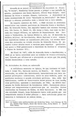 t"                                   ---~l
                                         ~             E S E R V A O~_.                                                             210

                 Através     de lun jornal       de cstu'dantes da f'.:lculdadc
                                                                              de                                            Direi-
     to, "O Derro",           Wanderley         Caixe     passou             a pregar             a sua posiçâo                    fo
     quista,         juntamente       com Nanci         Marieto,             Sílvio           Rego Rangel,                       Luiz
     Gonzaga         da Silva     e outros.           Chegou,           inclusive,                a         distribuir             um
     te'xto mimeografado
     bcbruy)         e efetuou
                                       do livro
                                      pichações        onde        a
                                                                              .
                                                       IIRevolução na Revolução?"
                                                                        tônica era                a luta armada.
                                                                                                                       (de Regis


                  No segundú         semestre    de 1967,                a FALN            iniciou              os atentados
     terroristas           nas cidades         paulistas               de Ribeirão                Preto          e Sertãozi-
     nho.        Em Ribeirão         Preto,     fez explodir               bombas            nos cinemas                    Centená
     rio,        são Paulo,      D. Pedro        II, são Jorge                  e Suez,            bem como                 no Mer-
     cado dos Campos             Elíseos,        na agência              do Departamento                              dos         Cor-
     reios        e Telégrafos,         na Igreja        Mórmon             e, até, no                      39 Batalhão             da
     Polícia         Mi.litar. Em Scrtãozinho,                     Mário        Bugliani                   e seus           comp~:r."';-
      sas explodiram            boniliasem logradouros                      públicos,              nos mesmos                    hQrá-
      rios das acionadas               na cidade        vizinha             de Ribeirão                     Preto.          Os     pe-
      'tardos tinham         efeito      moral        e serviam             para           espalhar                   panfletos,
                                                              I
                                                              'í                                      ••

      nos quais         a FALN       preconizava        a derrubada                       do Governo              e       elogiava
      a figura         de Guevara        (21).

                  No final      de    1967,     além de Ribeirão                          Preto    e Sertãozinho,                       a
      FALN       já se havia         estendido        para    as cidades                    de Franca e Pi tangue~
      ras,       lutando    por afirmar-se             e procurando                       os meios              gue    lhe permi
      tissem         desencadear       a luta     armada.



      19. Atividades            do clero        na subversão

                 , A influência        marxista        na Igreja,                de que           tratamos                 no c~pí-
      tulo       I   (item 15),       fazia-se'sentir,                  no Brasil"                         de     forma           ma~s
      acentuada,         na ordem       dos dominicanos,                    exteriorizada                        por dois          as-
      pectos         principais:       liberalismo,           enfre            os seus membrbs,                            para     os
      problemas         mundanos       e grande         atividade              política.                    Mas,          além     dos
      dominicanos,           também     os franciscanos                   deram            provas           de suas          tendên
      cias políticas,            apoiando        a realização,                   em 1966,                   do XXVIII             Con-
      gresso         da União    Nacional        do Estudantes                    (UNE). Forneceram                          aloja-
      mentos         aos congressistas           e permitiram                  que          as     reuniões                   fossem
      realizadas           no Convento        da Ordem,            em Belo, Horizonte.                                A     UNE    era
      uma entidade           ilegal,      cujo        fechamento             havia          sid6 pedido                    por     ser
      considerada           nociva      à ordem pública                 -- fora             infiltrada                    pelos    co-
      munistas         e tornara~se           um redut~de1es.                         ~


          (21)   As bombas ernm confeccionadas por. '~nndcrley Cnixc, Luii. Gonznga da Si 1
                 va, Sílvio Rego Rnngel, Oscar dos Santos Limn, Áurea Horeti     e   Hauro,
                 Rosa Mosca.                                          .

                                                 IRESERVADOl                                 /'
     ..                                           I                      ....-.---'
 