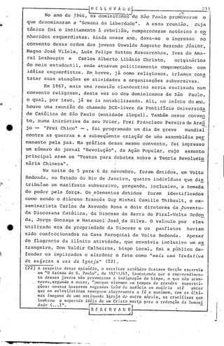 'HESlI{V/t.üol                                          '<J            21J;
                     No ano de 1966, os dominiCilliõS- são Puulo pr~:mh;·v~i.:1m
                                                    de                       o
           que denominu.ram a "SemanU.d.:l.
                                         Liberd.:l.cle". essa reunião,
                                                      A                                                         cuja
           tSnica foi o incitamento ã rebelião, compareceram                                   not6rios e co
          nhecidos esquerdistas. Ainda nesse ano, dava-se                                    o ingresso           no
           convento dessa ordem dos jovens Oswaldo Augusto Rezende Júnior,
          Magno José Vilela, Luiz Felipe Ratton Mascarenh.:l.s,ves do Ama-
                                                              I
          ral Lesbaupin            e     Carlos Alberto~tibãnio                Christo,              originãrios
          do meio estudantil, onde atuavam poli ticamen te comprometidos com
           idéias esquerdistns.               E~breve,          já como religiosos,             iríamos cons
           tatar suas atuações em atividades e organizações                                  subversivas.
                Em 1967, mais urnareun~~p c1andeseina seria realizadu num
          convento religioso, desta vez no dos dominicanos de são Paulo,
          o qual, por isso, já se ia notabilizando.                              Ali, no início do ano,
          houve uma reunião do chamado DCE-livre d~ Pontifícia Universida
          de Católica de são Paulo                   (entidade ilegal). Também nesse conve~
          to, numa iniciativa de seu Prior, Frei Francisco Pereira de Araú
      e   jo -      "Frei ·Chico" -,             foi programado um dia de greve                              mundial
          contra as guerras e a subseqüente criação de uma assembléia peE
          manente pela paz. Na gráfica desse mesmo convento, foi impresso
          um número do jornal "Revolução,", da Ação Popular, cujo                                            assunto
          principal eram os "Textos para debate~ sobre a Teóiia Revolucio
          nária Chinesa".
                                                                I                                •

                    Na noite de 5 para 6 de novembro, forãm detidos, em Volta
          Redonda, no Estado do 'Rio de Janeiro, quatro indivíduos que di~
~
          tribuíam um mánifesto subversivo, pregando, inclusive, a tomada
          do poder pela força. Os elementos detidos                               foram       identificados
          como sendo o diácono francês Guy Michel Camille Thibault, o ex-
'         seminarista         Carlos de Azevedo Rosa e dois diretores da Juventu-
                                                                                                       .
          de Dioccsana Católica, da Diocese de Barra do Piraí-Volta Rcdon
]         da, Jorge Gonzaga e Natanael'José da Silva. O veículo por
                                                                    •
                                                                                                               eles
      e   utilizado era de propriedade da Diocese e os                                 panfletos             haviam

l         sido confeécionados              na Casa Paroquial de Volta Redonda.
          do, flagrante da ilícita atividade, que envolvia inclusive um es
                                                                                                             Apesar


          trangeiro, Dom Valdir Calheiros, bispo local, foi a público de-
1.
~')
          fender os implicndos c alardear o fato como "Illa.i.~.                              (Una    teH.ta.t.i.va
          de ~u6oc.alL a voz da IglLeja" (22).
]         (22)   A renpeiLo       desse epin6dio,        o escritor      cnt6]~co    Gustavo Corç~o escr~via
                 em "O Estado de S. Paulo",               de 19/11/67,      lmncntnndo    que o emprecndim.:>n-
                 to desses      jovens nio provocasse             a indignaç50    do bispo,    o que n~o 3con~
]                teceu,ser,undo       O :lutor,     "por.que vivemos em tempos de p,rnndcs             supersti-
                 ções:    nos'"os bezerros         sncrados    'irão' de aud.;cin    em nuu;lc ia  :tté     obter
                 que os eclcsinsticos           renpgllcm .:llegrcnlente       n ré,e queimem, com ns últi-
                 mas imngens de uma nntif}lIada             Ir,rcj.:l de outro sC:cu] o, os crucifixos          que.
                 lemhr:l11 a super.1da idéia           de um Cri sto mort,o para a redcnçno           da lIum~Ili
                 d.1uC' ( ••• )".                I

1                                              L~ r: s~~~               [) O
                                                                --- ..._~--
,
·
 