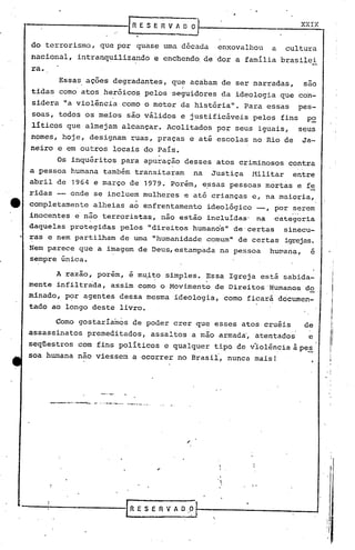 XXIX


do terrorismo,             que por        quase     urna década             enxovalhou            a    cultura
nacional,        intranquilizando                 e enchendo, de dor a família                        brasilei
ra.
           Essas     ações       degradantes,          que      acabam       de ser narradas,                 sao
                                                           i
tidas      como atos        heróico~         pelos     seguidores            da ideologia             que con-
sidera      ~a viol~ncia            como     o motor     da história".                Para       essas       pes-
soas,      todos     os meios        são válidos         e justificáveis                   pelos      fins     po
líticos        que   almejam        alcançar.         Acolitados            por     seus    iguais,          seus
nomes,      hoje,       designam      ruas,       praças        e até escolas              no Rio de          Ja-
neiro     e em outros            locais      qo País.
          Os inquéritos             para     apuração          desses       atos    criminosos           contra
a pessoa        humana      também     transitaram               na     Justiça            l1ilitar       entre
abril     de    1964 e março          de     1979. Porém,             e?sas       pessoas        mortas      e fe
ridas           onde     se incluem          mulheres          e até crianças              e, na maioria,
                                        ,
completamente            alheias      ao enfrentamento                 ideológico           --, por serem
inocentes        e' não    terroristas,            não estão           incluldas'           na     categoria
daquelas        protegidas          pelos     "direitos          humands"          de'certas           sinecu-
ras    e nem partilham              de urna "humanidade                comum"       de certas          igrejas.
Nem parece que            a imagem          de Deus, estampada               na pessoa            huwana,        e
sempre única.

          A razão,        porem,      e m~i~o        simples.         Essa        Igr~jaestá           sabida-
mente     infiltrada,         assim        como    o Movimento              de Direitos          'Humanos     do
minado,        P?r agentes          dessa     mesma    ideologia,             como    ficará          documen-
tado    ao longo         deste      livro.

          Corno gostaríamos            de poder        crer      que        esses    atos     cruéis          de           /:
                                                                                                                             I
assassinatos
seqüestros        com
                        premeditados,
                          fins pOlíticos
                                               assaI tos a mão
                                                    e qualquer
                                                                             armada', ate~tados
                                                                            tipo    de v'iol~ncia à pe~
                                                                                                               e
                                                                                                                              I
                                                                                                                              !
                                                                                                                         I
                                                                                                                     , I
soa humana        nao viessem          ~ ocorrer        no Brasil,             nunca       mais!                         i,
                                                                                                                     ; ,

                                                                                                                     !   I




        --_.-- .. ~.-        --.-     -.---~.~.




                                      RESERVADO
                                                                        "
 