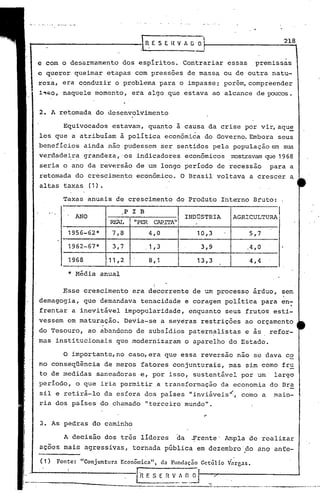 .-

                                                      IR.ESEHVAG               o                                               218


       e com o desarmamento                   dos espíritos~               Contrariar             essas       premissas
       c querer            queima~       etapas     com pressões            de massa          ou de outra              natu-
       reza,        era conduzir            o problema          para o impasse;               porém, compreender
       ~~bO,        naquele        momento,        era algo que estava                     ao alcance          de poucos.


       2. A retomada               do desenvolvimento

                    Equivocados            estavam,_ quanto
                                                                      ..
                                                                      a causa       da crise             por vir, aqu~
       les que           a atribuíam         à política           econômica        do Governo. Embora                     seus
       benefícios              ainda      nao pudessem           ser sentidos              pela     população          em sua
       verdadeira              grandeza,' os ~ndicadores                    econômicos             rrostravamque 1968
       seria        o ano da reversao                de um longo            período         de recessao                para     a
       retomada            do crescimento,           econômico.            O Brasil         voltava          a crescer          a
       altas        taxas        (1) •

                    .
                    Taxas        anuais     de crescimento            do Produto             Interno          Bruto:

          "   ,
                                                 P I B
                           ANO                                              INDÚSTRIA               AGRICULTURA
                                          REAL      "PER CAP.ITA"
                        1956-62*           7,8            4,0                  10,3                          5,7

                        1962-67*           3,7           .1 ,3                  3,9                       .4, O

                        1968              11 ,2           8,1                  13,3                          4,4

                        * Média      anual
                                                            I
                                                            I
                    .Esse crescimento               e ra dCFcorrente de um processo                           árduo,       sem
       demagogia,              que demandava          tenacidade            e coragem-polItica                     para    en;
       frentar           a inevitável             impopularidade,            enquanto         seus        frutos        esti-
       vessem           em maturação.            Devia-se        a seyeras      restrições               ao orçamento
       do Tesouro,               ao abandono         de subsidias            patern~listas               e as          refor-
       mas        institucionais            que modernizaram                o aparelho            do Estado.

                    o    importante, no caso, era que essa                      reversão             não      se dava          co
       mo conseqüência                   de meros     fatores       conjunturais,                 mas     sim como         fru
       to de medidas               saneadoras         e, por isso,            sustentável               por um' largo
       período,            o que     iria permitir.a              transformação              da economia               do TIra
       sil e retirá-lo                   da esfera       dos paises          "inviáveis~,               como       a    Maio-
       ria dos países                do chamado          "terceiro          mundo".


       3. As pedras               do caminho

                    A decisão            dos três     líderes         da     -frente' Ampla                  de realizar

,      acões        mais       agressivas,          tornada       pública      em dezembro'fto                 ano anfe-


I      ( 1)       Fonte:    "Conjuntura      Econômica",         da Fundação Getúlio              V'arcas•

1..-
1-                                                                                    --
 