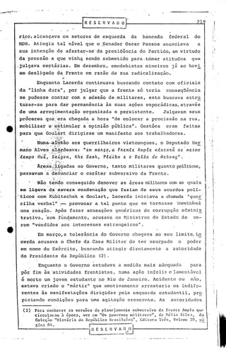 rR E S E         n   V A O O                                              219


    rior, alcançava os setores de esquerda                                                                                da    bancada               federal    do
    MOB. Atingia                                                  tal nível que o .Senador Oscar Passos anunciava                                                  a
    sua intenção de afastar-se' da presidência do Partido, em virtude
    da pressão a que vinhij sendo submetido para.t6mar atitudes                                                                                                 que

,julgava se~tárias.                                                                   Em dezembro, emedebistas mineiros                                já se havi
    aro desligado                                                d~ Frente em razao de sua radicalização.

                     Enquanto "
                              Lacerda continuava buscando contato com oficiais
    da "li~ha dura", por julgar que a frente s6 teria                                                                                             conseqüência
    se pudesse contar com a adesão deimilitares,                                                                                      esta buscava estru
                                                                                                                 I                            .

    turar-se para dar permanência às ~uas ações esporádicas, através
.                                         .

    de uma arregimentação                                                                 organizada e persistente.                           Julgavam seus
    pr6ceres qu~~:~ia chegada a hora "de colocar a procissão na rua,
.mobilizar                                     e·:~·~,t'imular
                                                            a'opinião pública'". Gestões                                                          eram       feitas
,               "               .",                    .,:~.     -'~".                               .                                                                        I'
    paraq~e                               Go~~~:t dirigisse um manifesto aos trabalhadores .
                     . ':                     ....:·.··.....
                                                '         ;f;~"-~~~r··-'·                                                                                .
      .    'N~~;~:;~t»s'ão               aos·guerrilheiros .vietcongues, o Deputado Her
    mano''Alvesata-t,deava: "e.m ma.ltço,• a. FILe.n:te Ampla. a..ta.c.a.ltã. a.o· me.,'sIllO
    "     '.    '. ,' •.":..,.", ,!"~.,,

    ·.teDtPoHu.ê.'~~f.gon,                                                            Khe. S'a.nh,        Ple.:Uz.n   e. o Ve.l.ta.    do    Mc.fwng".
                       :                         •          '04:).         ,.'


                    .'Aréas
                          .•
                          /i.i9·a:das Governo, tanto militares quanto'políticas,
                                   ao
                            "         "       '. -'   ,~./ ".:'~.:.
                                                        :.~ .
.passavam ·a'd.eil.unciar caráter subversivo da Frente.
                       o
            •                     •            ••••    :;   ••       o,"         •                                                                •




         . .'Não:~·é:n'4,o
                       conseguido demover as áreas militarescom as quais
    se' l.1.gava· da'-:s.t:!vera condenacão                                                                   que faziam       de seus        acordos         polí.-
".ticos.·c~m'
           'Kti~itscheke G0l:1lart,Lacerda iniciava a chamada "guer
 rilha"verb~lll' .- provocar a tal ponto qu.e se tornasse 'inevitável
               "
    uma reaçii.o. Após fazer acusações genéricas de corrupção a(~minis
                '
    trati va, 'sc~ func'!amento,acusava os Hi.nis
                                                tros de Estado de                                                                                                se-
    rem "vendidos.aos                                                                 interesses estrangeiros".

                      Em março,a tolerância do Governo chegava ao seu limite. La
    cerda acusava o Chefe da Casa Militar de ter usurpado                                                                                                o    poder
    em nome do Exército, buscando atingir diretamente                                                                                             a autoridade
    do Presidente da República                                                                       (2).

                      Enquantpo                                                      Gov~rno estudava a medida mais adequada                                    para
     por fim às 'atividades frentistas, numa aç·50 infeliz e lamentável
     é morto um jovem estudante no Rio de Janeiro. Acidente ou  não,
     estava criado'o "mártir" que emotivamente arrastaria os indife-
     rentes às manifestações                                                                  dirigidas pela esquerda estudantil, pr~
     piciando condições para uma a~itaç50 crescente. As                                                                                               autoridadbs

      (2)           Para conhecer    as versões   do pl~ncj3mcnto fiubvcr~ivo d: frente       Ampl:l que
                    circul:l'~n à cpoca. ver em "Os r.OVl'rno~ lllllil;ll:C:;". de nélio   Silv .• , c;)
                    Colcç;1O "História    da República  H)·a!.ilclra",   Ellitora TrC:~, V0h!1IC; 20,                                                                 p~-:
                    r.ina fi'..                 r       ---:--',    n                                                      I
                                                                                             l~~E        S [ ~~ ..~.~}~-. ---------------'
 