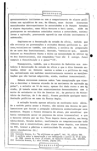 I   ~




                                                     [~   E S ~ Fl V f O O                                         220


            governamentais            irritavam-se        com 6 comportamento de alguns polí-
            ticos nos episódios de rua •.Na Câmara, eram                                 feitos         discursos
            considerados d~srespeitosos ãs autoridades e ãs Forças Armada~
            e alguns deputados, como Hélio Navarro e Davi Lerer,   além de
            protegerem os estudantes rebeládos contra a autoridade,' estimu-
            lav~m a agitação, procurando agravá-la com nítido incitamento a
            subversão.

                        Cogitava-se        adec~etação          do estado de sítio,                medida         que
            não evitaria as provocações                   e atitudes desses políticos e,                          por
            isso,veiculava-se              também, com ,crédito, a notícia da                       preparaçao
            de um novo Ato Institucional.                      Contudo, "revela-se que,                     quando
            falaram ao Presidente Costa e Silva na'necessidade de editar no
            vo Ato Institucional,               ele respondeu: '1~~o nao                     ~   comigo.        Ju~ei
            cumplLiJr.aCon~;tLtuicã.o            e o6a.lLei'"      (3) •

                        Transpirava,       também, que o Ministro do Exército era                                con-
            trário à decretação do estado de sítio e que
                  o                                                        •
                                                                                       '0    Alto Comando en-
            tendia. caber             ao   Governo        manter a ordem e a política do regi
            me, enfrentando com medidas constitucionais normais as m~nifes-
            taç6es que não haviam adquirido, ainda, caráter insurrecional.

,                       Embora corressem·rumores                sobre "uma.conspiração que visa-o
I
"       .
            ria a derrubar o Governo através de um movimento de agitaçã? P2
            pular", a eclodir em 19 de maio, apenas foi dado curso a uma de
            cisão, já tomada antés dos acontecimentos desencadeados                                         com         a.
            morte do estudante no Rio de Janeiro                       (4). Em portaria do Minis-
            tério da Justiça, de 5 de abril, ficava proibida qualquer mani-
            festação política em nome da Frente Ampla.
                                                           I                   '
                                                                                                                             ti .
                        A solução branda apenas adiaria um confronto mais' sério.
            Se a medida podia acuar a Frente, não calava uma dezena de par-
            lamentares que faziam a pregação subversiva acobertados ror seus
            mandatos. Sequer a Frente deixaria de atuar, por acreditar                                            que
            havia conseguido gerar um processo de crise irreversível                                        e que
            o Governo estava por um fio. ~Dias depois dessa ~edida, seu Secre
            tário-Geral, Renato Archer, reafirmaria os compromissos dos três
            lideres que a constituíram, para algum tempo depois, num debate
            na PUC, trazer a público a continuidade da atuação                                     da      Frente,
            agora clandestina (5).
            (3)       Castcllo    Branco, C,: "0s militares     no poder",   Vol. lI, página 330.
            (4)       A notícia    sobre a conspiração    a ser deflagrada    a partir   de 19 de ma'io
                      de 1968     consta  do livro  já citado,   de Castello   Branco,.p~g.   325/J26.
            (5)       Castello    Branco, C.: obra citada,     p~gina 377.


                                                  [R E S E n V•.:'.__
                                                                    ~~,--,         /------                 __      --.:..J

                                                                                                    --------.- ----
 
