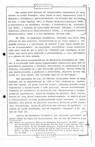 r   R E S E H V fi ~ ~.


          Das quase duas dezenas de organizações comunistas                                    já exis
 ,
tentes ou então formadas, oito fo~am as mais importantes                                          para o
Movimento        Estudantil,            particularmente,          na direção das agitações
de rua: a Ação popuiar ,(AP) o Nficleo Marxista-Leninista
                            ,                                                                     (NML),
                                   ..
a Dissidência           da Guanabara           (DI/Gil),a Dissidência da                   Dissidên-
cia (DDD) , o Comando de Libertaçã9 Nacional                               (COLINA), o Partido
            .                                            I
Comunista Brasileiro Revolucionário                            (PCBR), a Vanguarda             popular
Revolucionária            '(VPR) e a Ala Harighela                 (futura lLN).

          Em 1968,        as bandeiras estudantis,                  forjadas nas lutas es'pe
cificas do ano anterior, concentravam-se                             na "luta contra a                   re-
pressão interna e,a eli tização do ensino" e por ~'maisverbas pa-
ra as universidades".                   Na realidade, entretanto,                 essas bandeiras
nada mais eram do que 'a ponta do                       11   iceberg", que carregava,             C'Jn   seu
bojo, com muito mais extensão e profundidade,                                 a luta ideológica
e o gérmen da luta armada.

           Uma outra caracteristica                  do Movimento Estudantil,em                    1968,
.foi a orientação dada pelas organizaçõ~s                             comunistas para que os
estudantes passassem 'a desafiar abertam,ente os professores e..
                                                              :'di
retores, obrigando-os a.uma definição poli tica. Mui tos deles'. '
                                                               fo
ram desmoralizados               e perderam a autoridade, enquanto outros ade
riiam ou, pelo menos, não ~entaram opor-se ao movimen~o.
           Nas agitações           de rua, as táticas              utilizadas        foram as apr~
 endidas com as experiências                     de 1966 e 1967. Andavam na                    contra-
                                                                                                                   I ,
mão dos carros, em plena hora do "rush", causando grandes engar
 rafamentos e dificultando                    a açao policial. F-aziam minicomicios,
 trepados em automóveis ou postes de rua. Agrupavam-se                                      e disper-
 savam-se rapidamente,                   antes da chegada da policia. Seus'instru-
                                                                                                               .
 mentos de luta foram aumentando gradativamente,                                  na medida em que
 o enfrcntamento            ia-llles proporcionando                novos sucessos             e     novas
 adesões. Dos gritos de protesto iniciais, passaram pelos porre~
 tes, atiradeiras,              sacos de p15stico com clorato de pot5ssio                                   e
 vidros de nci.do sulffirico, até aos coquetéis                             "molotov" e is ar-
 mas de fogo (6).
           npesar do Movimento Estudantil                       ter efetuado agitações
 quase todas as capitais brasj.lóiras, foi no Rio de Janeiro e em

 (.6 )   Dentre os principais'       lí.dcrc5      do t-Iovi.incnto Estud:mtil,     C'lIl 1968, podem
         ser elcslacador.:    JC'1l1 Harc Frederick          Vem Der ~eicl e LlIi.z Gonz'll'Jl 'l'r:l-
         v~~sos   lla Rosa,   d.1 A1>; n;lllilllir   Pn}lIll.:irél, Frllllk1.in UC SOUZ:l ~bl·t:in5
         c Carlos     Alherto   Vil'ü-n :·llInlz, U:l Dl/CU; Jo:;é .Jlirc(·u       dl' Ollveir.        c
         Silva,   ll:l ALN, e !'l:1rco Antonio       da Co:;t:a !'!'deiros c Elinur       l·tende':, Bd.
         to, do l'CBR.
 