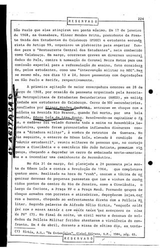 .tR E S E 11V A O~                                                   2_2_4


são Paulo que elas atingiram seu ponto máximo. Em 17 de janeiro
de 1968, na Guanabara, Elinor Mendes Brito, presidente da Fren-
te'Unida dos Estudantes do Calabouço                              (FUEC) e estudante secunda
rista do Artigo 99, organizou um plebiscito para angariar                                                       fun-
dos para o "Restaurante Central dos Estudantes", mais conhecido
como Calabou~o. Em março, ocorreram greves em diversas universi
dades do País, contra ~ nomeação do Coronel Meira Matos para uma
comissão especial para a reformulação .do ensino, fato consider~
do" pelos estudantes, como uma "intervenção militar no MEC". Nes
,se mesmo mês, nos dias 13 e 24, houve passeatas com dep~edações
em são Paulo e Recife, respectivamente.

          A primeira agitaçio de maior envergadura ocorreu em 28 de
      rço de 1968, por ocasião da passeata organizada pela Associa-                                                       tt
 ão Metropolitana           de Estudantes Secundaristas                          (AMES), em solida
                                        ,                                                .        .
 iedade aos estudantes do Calabouço. Cerca de 500 secundaristas,
 nsuflados por ~~~B~i~Q,                  entraram em,choque com a

           .
 olicia na Avenida 'Rio Branco,. quando 'foi morto, por uma bala
                                                                                                            .
 erdida, ~.7~            -1-.!n~IÀ.~}1i~.
                        ...            Resolvendo ... capitalizar f~
                                                   se           o
 o, o cadáver foi velado durante toda a noite na Assembléia Le-
 islativa, quando foram pronunciados                              inflamados discursos                          con-
        a "ditadura milit~r", ã sombra ~e retratos de Guevara. No
        seguinte, o enterro de Edson Luis, elevado a condição  de
 "mártir estudantil",             reuniu milhares de pessoas que, no cortejo
               Cinelândia e o cemitério são João Batista, prometiam vi~
           chegando a depredar um carro da embaixada norte-america-
         a incendiar uma caminhonete da Aeronáutica.

          No dia 31 de março, foi planejada a 2~ passeata pela mor-                                                       4t .
te de Edson Luís e contra a Revolução de 1964,                                               que completava
quatro anos. Realizada na hora do "rush", usaram a tática de or
ganizar dezenas de pequenas passeatas que iam e vinham de conhe
cidos pontos do centro do Rio de Janeiro, como a Cinelândia,                                                       o
Largo da Carioca, a Praça XV e a Praça Mauá. Formando grupos de
choque armados com porretes e atiradeiras, depredaram lojas,car
ros e bancos, chegando ao enfrentamento direto com a Policia Mi
                                                                                     "                             -
litar. Segundo palavras de Alfredo Hélio Sirkis, "naquela 1l0Lte'
601.. &em o menolt      fl.{!.ceio'   e com ;IlJita            Itaiva   "'que. avanCltlllO.6          e.m       cima
                                                    I
'da PM"     (7). No final da noite', um ciVil morto e dezenas de sol-
dados da Policia Militar feridos atestavam a virulência do con-
fronto. Em 4 de abril, durante a missa de sétimo di.a, as tE:mt:a-

(7)    Sirkis,   A.H.: "Os C nruon.
                               1..     -.       "
                                              o~.   r.loh:ll    F.r!itota,   S.P.,   '
                                                                                         1984, piig. 65.
                                            R F. S E R ~~~'                  /
           ~--.~ ...-- '-----.-----                                                          '.
                                                                                                                -'----,.-.-
 