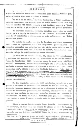 ,I
                                              ',"-'-."           "-"---'_'_.'                  0-,   •.•••   ...........---        •••     '''-1-----, __ ••.••.•           ,                     •          ...•..•                _
                                                                                                                                                                                                                                            ••••••   .OL..
                                                                                                                                            i
                                                                                                                                                                                                                                    ,225



     t~vas         de desordem                            foram                        todas                 contidas                                   pela         Polícia                      ~lili~~r,quc,
     pela     primeira              vez,                    usou                       a trqpa                                a cavalo.

                   De 21 a 23 de abril,                                                      em Dela                                             Horizonte,                a UDES                         realizou                      o
     seu XX Congresso,                                    que "estabeleceu                                                                 os' eixos                centrais                          de luta, co.!}.
     tra os acordos                       MEC-UShID,                                       contra                                 a Lei Suplicy,                                   contra                    a "Comis
     sao Meira             Matos,,"e pelo                                              apoio                 à "libertação                                           dos povos                             oprimidos".

                   Na primeira                            qui'nzena. de maio,                                                                     tumultos              ocorri.dos no vesti
     bular 'para a Escola                                           de Engenharia,                                                               em Curitiba,                      causaram                         a pri-
     são de 59 estudantes                                                       e ferimentos                                               em seis policiais,                                              um              deles
     em estado             grave.

                   No inIcio                  de junho,                                    no Rio de Janeiro,                                                           pequenas                           passeatas
     realizadas                 em Copacabana                                            e na Rua Uruguaiana                                                               pressagiaram                                           as
tt   grandes          agitações                           que estavam                                        por vir ainda                                           nesse                     mês,          e que fi
     9aram         conhecidas                            corno "As Jornadas                                                                      de Junho",                verdadeiros                                      mar-
     co~ do início                  da mobilização                                                   da massa                                        estudantil.

                   Ao meio-dia                            da quarta-feira,                                                                       19, c6rca              de 800 estudantes,
     lidcrados             por Wladimir                                             Palmeira,                                     presidente                         da União                             Metropoli-
     tana     de Estudantes                                   (UME), tentaram                                                                    tomar        de assalto                              o      edifício
     do HEC.          Rechaçados,                                    foram                 em manifestação                                                     'até a hvenida                                   Rio Bra,!!.
     co'onde          ergueram                           barricadas                             ~ atacaram                                              a PolIcia                          Militar.                        ~P~la
     pJi..i.me,.i.JLa v e.z",              af,irma o próprio                                                                  l1ladimir Palmeira"                                                li   11ã.O           e.tUT.            a
               ,                                                                                                                                                                                 ~a                        ••,•..1dtJIt.
                                                                                                                                                                                                                                ·


     ~~~~~~~~~~<;-~~~~~.~2.4:';~1}:J1.fJJ1~<ri..1!.,'Ç,~1~~~~~t;;~~~~~~
     ~vançavam             cantna a pol~c~a"                                                         (8). Houve                                         um caos                  generalizado,                                  com
                                         • . .••. ,~~        .. ~t.:l~'~.!l.
                                                              ~                                                                                          .

      czenas          de feridos,                                  de lado a lado;                                                                e três veiculos                                     do Ex6rcito
                      .             .
     foram         incendiados.

                   No dia         seguinte,                                         cerca            de .1.500 est.lldantes i.nvéldi.ram ocu
                                                                                                                                       e
     param         a reitoria                            da Universidade                                                          Fed~ral                     do Rio de Janeiro,                                                  na
     lwenic1a Past.cur, fazendo                                                          com que os professores                                                                    e mcn~::l"es
                                                                                                                                                                                             do                                 Con
     selho         Universit5rio                                   pélssassem por vexames,                                                                          obrigando-os                                a            saí-
     rem por urna esp&cie                                          de corredor                                                polonas,                        formado                      por            centenas de
     estudantes.                 No final                                       da farde,                           cercados                                 pelil polícia,                                  resolve-
                                                             ,      '


     ram romper, o cerco                                     a força,                          quando                                            mais        ,lo dU<ls cenLenas                                            foram
     presos.

                   Vinte         e quatro                                       horas        depois                                        dessa             invilsfio, realizou-se                                                no
     va passeata,                 ao meio-dia,                                             no centro                                              da cidéldc do Hi.o de ,Janeiro.
     Conhecido             como            a "Sexta-feira                                                    San<)rent.a", o c1ill21 de junho                                                                                   foi
                                                          ~f~'.L.:;:~":·~'.:'1~:~:~~"~'
                                                                                     ,>r:"'"'                     ,.•.~~;              .   .:.:~:i.~~~~'..14;,
     marcado          por uma brutlll violêi1c'i"a.Cerca                                                                                                     de. 10 mi.l pes~~oélS, os e~

      (fl)   Car.o,       A.:    liA EsqlC'nla                                     Anll:ld:l no Br:!;il",                                           Hpr;('s        EJilure!:,                      Lir.bo:l-)Wlu
                                  "'1                   19-j(J                     (1(."";",,.,,'-"                          ,1--
                                                                                                                              •.. .•       U1'l:1;llll'·       1",11111'1')"1                 1)·)'·iI1'      3/1                 -

                                                                           -i~
                                  ,,",                                          ,    .••• ,.-------~-                                      .•... -..              ,.             •..   ,        •• I t'                ,




                                                                                         E S E               n          V_~~~..':.~--                                                      -
 