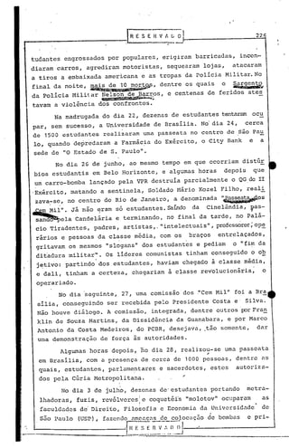 P---------------J                                               H E S E H V A G~
                                                                                                                                 22



    tudantes engrossados por populares, erigiram barricadas,                                                            incen-
    diaram carros, agrediram motoristas, sequearam lojas,                                                             atacaram
    a tiros a embaixada americana e as tropas da polícia Militar. No
    final da noite, ~~~~'              dentre os quais o ~~~
    da polícia Militar Nelson de ~ar.ros, e centenas de feridos ates
                                               ~,."'~~~~:;
    tavam a violência dos confrontos.
                  Na madrugada do dia 22, dezenas de estudantes tentaram ocu
     par, sem sucesso, a Universidade de Brasília. No'dia 24,                                                               cerca
     de 1500           estudantes               realizaram uma passeata no centro de são Pau
     lo, quando depredaram a Farmácia do Exército, o City Bank                                                               e    a
     sede de "O Estado de S. Paulo".
                   No dia 26 dé junho, ao mesmo tempo em que ocorriam distúr
     bios estudantis em Belo Horizonte, e algumas horas                                                            depois        que
      um carro-bomba                    lançado pela VPR destruía parcialmente o QG,do II
     'Exército, matarido a sentinela, Soldado Mário Kozel Filho, real i
     zava~s~, no centro do Rio de Janeiro, a denominada l~i~~OS
    ~il".      Já não ~ram só estudantes. SaÍ11doda Cinelândia,                                                              Ilas-
      s~ela                    Candelária e terminando, no final da tarde, no Palá-
       cio Tiradentes, padres, artistas,." intelectuais" , professores;pe
                                                                      o
       rários e pessoas da classe média, com o~                                                       braços      entrelaçados,
       gritavam os mesmos "slogans" dos estudantes e pediam                                                           o "fim da
       ditadura militar". Os líderes comunistas tinham conseguido o ob
       j~tivo: partindo dos estudantes, haviam chegado à classe média,
       e dali, tinham a certeza, chegariam à classerev'olucionária;                                                                   o
       operariado.
                     No dia ~eguinte,                      27, uma co~issão'dos ~Cem Mil" foi aBra
        sília, conseguindo                        ser recebida pelo Presidente Costa e' Silva.
       Não houve diálogo. A comissão, integrada, dentre outros 'porFran
        klin de Souza Martins, da Dissidência da Guanabara, e por Marco
        Antonio da Costa Medeiros, do PCBR, desejava, tão somente,                                                                dar
        uma demonstração                      de força às autoridades.
                      Algumas horas depois, no dia 28, realizou-se uma passeata
                                                                                                             .-
        em Brasília, com a presença de cerca de 1000                                                        pessoas, dentre as
        quais, estudantes, parlamentares e sacerdotes, estes                                                           autoriza-
         dos pela Cúria Metropolitana.                                                            ~
                      No dia 3 de julho, dezenas de'estudantes portando                                                     metra-
         lhadoras, fuzis, revólveres e coquetéi's "molotov" ocuparam                                                               as
                                                                       I
         faculdades d~ Direi~o, Filo~ofia e Economia da Universidade' de
       ,s50       Paulo          (USP), fazendo ameaças de colocilç5o ~c bombas                                             e pri~

                                                                  .-   -
                                                                          ,=,",E.=$          (~J
-._ ~._-_ -_ -_ -_ _ -_-_ -_ -_ -.:-_ -_-.:_ -_ -_ -_-_ -~_-..:_ -:._·r~.~=~:: __~_ n ~-':"_~),
                                                                                             ..
                                                                           -'~----'------"-:""---~--
                                                                                                        >
 