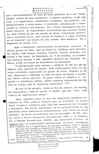 - .. - .......•..••.
'.'   .• ","    ··0
                                                                                                                                             2 2~;I

                                        •     .     IRE'SEIlVAD~
      que o desencadcamento                          da luta so seria possi.vcl·
                                                                               se o· seu "braço
      armado" saísse do meio estudantil. A classe operária,                                                                 ainda apá
      tica, ,e o campesinato,                         aba~donado e disperso, não poderiam                                                   ser
      arregimentados                    a curto prazo. A juv.entude, radicalizada                                                 e fana-
      tizada no interior da~ escolas, era o único instrumento que po-
      deria mobiliar                        as organizações militaristas que estavam surgi~
      do. Nada melhor~do que uma prisão em massa, envolvendo comunis-
      tas e inocentes .úteis, para servir de bandeira e jogar essa"for
                                                                                                                                                                               :,
                                                                                                                                                                      i       I.


      ca de trabalho" nos braços da luta armada. Essa bandeira                                                                        foi o
      Congresso de Ibiúna                           (13).
                         Ap6s o Congresso, manifestações                                     de protesto                surgiram             em
      ~ários pontos do Pais, como em Brasilia, Goiânia, Belo Horizon-
       te, Belém, João Pessoa, Ar.acaju, Vitór~a, Recife, Salvador, Cu-
       ritiba e são Paulo. Na Guanabara, em 15 de outubro, os estudan-
       tes tentaram retomar a UNE, episódio descrito por Fernando                                                                           Ga-
        beira, então militante da Dissidência da Guanabara:
      .      . "A mal1i6e6.ta.c.ã.o pa.lLa. lLe.t.oma.1L o e.dió1.cio da. UNE                                               60i     LOna.   vele.
      .dad~ilLa              ac.ã.o o6enóiva..d~             ~a.66a6.               Nela.    pa.lL.ticipa.lLam           celLca. de. 6e!
         h en.ta          e6.tu.da.J1.teÓ olLga.J1izado6                em glLupO.6 de cinco.                         C he.ga./l1o/~ à.o     .tE..
         ca.l,        btoquea.m06           'o .t1Lâ.n.6.ito         na hOILa. de maiolL                   movimento          e que.tma-
         mo~ ~~lLio.6 calLlLO.6 oóic.ta.t6.    Um glLupo entlLou no e.di61.c.to                                                    e,   en-
         quanto   Ó.6 autom;~eih     a~d.ta.m,  VilLioh olLa.dolLe..6 di.6cu~.6a~a.m                                                do~ bal
          cõeh           da 'a.ntiga.       .6ede   do ot:.ga.J1.t.6mo e.6tudal1til"                          (14).                                                            
                                                                                                                                                                      i            I
                                                                                                                                                                                   II
                          No dia 23 de outubro, ainda no Rio.de Janeiro, ·05 estudan                                                                                               I
                                                                                                                                                                                   I
                                                                                                                                                                               ,I
           tes deprcc1aram a sede do jornal "O'Globo", que era                                                             visto            como                          ,    ['

                                                                                                                                                                               I
               "agente do imperialismo ianque".                                                                                                                                

                           Hoje, passados quase 20 anos dos sangrentos episódios es-
                                                                                                                                                                              1:
               tudantis de 1968,                  pode-se concluir· que, na realidade, os jovens                                                                              II
                                                                                                                                                                              I!
               foram levados ~ violEncia pela aç~o dos comunistas que dirigiam                                                                                        • I
                                                                                                                                                                                   I




               o movimento. N50 foram, entretanto, só os universit5rios os res
               ponsáveis pelas badernas iaS secundaristas, mais f:5ccisde serem
               moldados, em muito contribuiram para as agitações. Em s50                                                                    Pau-
               lo, havia a Frente Estudantil Secundarista                                                   (FES) e, na Guanaba-
               ra, o Comando Secundarista                              (COSEC), que forneceram centenas                                            de
               quadros para as organizações militaristas.                                                  No dizer            insuspeito
               (13)       O DOPS/SP fez o aeompanh::l1:wnto' da vida dos cstud:mte:;            pl-l~SOSc indiciE.,
                          dos pela partieipaç50      no Congresso de lbi~na e, al~um ~~mpo                     d~rois,
                           constatou    que 98,57. deles er3l:l milit::lOtes  de oq·,:llli;r.;l<;c1l'!; f.b'~rsivas·
                          .(emhora menosue 2,57.. deles tivessem        sido pronnCia'~or:'     l·m. lkcorr~nciél
                           do lnquérito    policial)   - nc'poimcnto .00 Dl'. Lúcio VlC'Ha,Dll"l'tor            do D01'5
                           de S~o Paulo, no p~riodo de 1969/1973.
                                     I          ~.1      l'   ·11                                  ol),oa' citad."     lf(·poit.wnto              ,Ie
                 ( 14)     Caso, E.:    A E~qlcrla            Jrm:lua        no    ~rasl        ,      •
                           F('rnandn P'1I11o Na!'.)l'       i'a1H'~!.:.:~.J~~~i.~:.:..~~~
                                                                                 .,..-:,'
                                                                                    __                      -.-----------..1'
                                                          i~:s _~~~..!~~   E
                                                                 -----._-_ ..•-.•.__ .~.--;._-.
                                                            •.•...
 