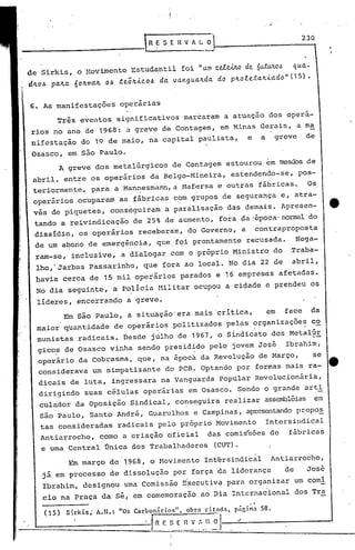 ..

_________
        -----1                       R~ SEHV h L O~----------2-3_0


de Sirkis, o r.lovimentoEstudantil              foi "llnt ce1.Wo      de. 6u.tUltO~          l{lla.-
d~o~. pa.4a. 604ma.4 06 te;4ic06 da. va.nglla.4da.          do p4oleta.4ia.do"(15).


6. As manifestações          operárias
       Três eventos significativos marcaram a atuação dos opera-
 rios no ano de 1968: 'a greve de Contagem, em Minas Gerais, a ma
 nifestação do 19 de maio, na capital paulista,                       e         a        greve    de
 Osasco, em são Paulo.
           A greve' dos metalúrgicos         de Contagem estourou em meados de
 abril, entre os operários da Belgo-Mineira,                      estendendo-se,                 pos-
.teriormente" para a Mannesmann, a Mafersa e outras fábricas. Os
 operários ocuparam as fábricas com grupos de segurança e, atra-
 vés de piquetes,         conseguiram       a paralisação das demais. Apresen-
 tando a reivindicação           de 25% de aumento, fora da'época'norma~ do
 .dissidio, os operários receberam, do Governo, a                           contraproposta
 de um a~ono de emergência,             que.f~i prontamente recusada.                           Nega-
 ram-se, inclusive, a dialogar com o próprio M~nistro do                                    Traba-
  lho,'Jarbas Passarinho,           que fora ao local. No dia 22 de                          abril,
  havia cerca de 15 mil operários parados e 16 empresas afetadas.
  No dia seguinte, a polícia nilitar ocupou a cidade e prendeu os
  lideres, encerrando          a greve.
            Em são Paulo, a situação'era mais'critica,                              em     face        da
  maior quantidade         de operários politizados pelas organizações co
                                        .                                   '

  munistas radicais. Desde julho de 1967, o Sindicato dos Metalúr
  gicos de Os asco vinha sendo presidido pelo jovem José                                   Ibrahim,
  op~rário da cobrasma, que, na época da Revolução de Março,   se
  considerava um simpatizante do PCB. Optando por formas mais ra-
  dicais de luta, ingressara na Vanguarda popular Revolucionária,
  dirigindo suas células operárias em Osasco. Sendo o grande arti
   culador da Oposição Sindical, conseguira realizar assembléias em
   são Paulo, Santo André, Guarulhos e.Campinas, apresentandopropo~
   tas con~ideradas         radicais pelo próprio Movimento                         Intersindical
   Antiarrocho,        como a criação oficial           das comis~ões de                    fábricas
   e uma Central Única dos Trabalhadores                   (CUT).
             Em março de 1968, o Hovimento Intérsindical                             Antiarrocho,
   já em processo de dissolução por força da liderança                                     de      José
   Ibrahim, designou uma Comissão E~ecutiva para organizar um comi
                           sé, em comemoração ao Dia Internacional dos Tra
   cio na Praça da

    (15)    S:rkis;   A.H.: "0s Carbonnrios".    obr:l citnd:l.
                                                                       ..
                                                                  p5r,inn       58.

    ______________
                ·.Jrl_R_F.~~_~-~~~J---::;/--------
 