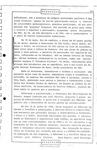 J.                                                                                          ~.       .               231
                                                               [ RE       S E R V A~             O   t----------------,
j                         .
                        balhadores,           com a presença                do próprio                   governador     paulista. A Opo

J                       siçãoSindical,
                        às autoridades
                                                     apesar
                                                    governamentais,
                                                               ~
                                                                    de ter-se

                                                                    .
                                                                                           posicionado
                                                                                         resolveu  participar,
                                                                                                       .
                                                                                                                 contra
                                                                                                               só que pre-
                                                                                                                                  o    convite



J              .parando
                        a tribuna
                                      urna "pequena"
                                        e expulsar
                                                                surpresa:
                                                               o governador,
                                                                                          Foi montado um plano para tornar
                                                                                             preparado            pelos           dirigentes
                        da VPR,       da AP, €la Ala Marighela                            e da UNE,          com o conhecimento                  e
J                       o apoio       de outras         organizações                     comunistas.

                                                                                                                 da sé estava apinh~
j                   j

                jda de gente.
                                 No    19 de maio,
                                              Quando
                                                               dia do comício,
                                                            o Governador
                                                                                                     a Praça
                                                                                           de são Paulo,              Abreu       Sodr.é, .co-
                    ~eçou        a falar,           um militante              da VPR cortou                  os fios do microfone,
J               )como sinal              para        o início            da baderna.                 Sob urna chuva         de pedras,to
                    ·mates e ovos             podres,          a comi ti va do governador                         foi expulsa da tr i

Je              M
                    buna,        refugiando-se              na Catedral.                   Sob um imenso              retrato         de Gueva
                    ~a, vários           oradores           revezaram-se                   na tribuna,           todos      com        contun-
J.             ~deJ1tes ataques
               i·
                                                    à . "di tadura militar".' Um deles,                               conclamandC?        pela
               maliança               dos 'estudantes               com os op?rários,                       era o militante             da AP,
     r~


j   '.
               ~Luis
               !i
                                Gonzaga       Travassos             da Rosa~              então          presidente     da UNE.

                                 Após    os discursos,                   incendiaram                 a tríbuna        e iniciaram           uma
                    passeata           pe~as        ruas    do centro,                   depred~ndo          lojas     e automóveis'.            A
                    multidão,           na esquina           das avenidas                   são João          e Ipiranga,             atacou     o
                    City        Bank,    quebrando             suas portas                 e janelas          e incendiando             a ban-
J                   deirá        dos Estados           Uni.dos da América.                           Em frente        ao prédio         da Po-'
                                               .                .
                        lícia    Marítima,           do Departamento                      de políci.a Federal,                joqaram       pe-
J                   dras        sobre    os agentes            que o guarda~am.

                                 Vitoriosa           a manifestação,                      o Sindicato          dos Metalúrgicos                de
J                   Osasco,           sempre        liderado            por Jos&           Ibrahim,          preparou      o passo          se-
          e·        guinte da rndicalização:                            a greve, com a ocupação                       das fábricas, que
J'                  poc1(D:-ia
                             ser a detonadora                            de outras           greves          de ~:;ol:i.dariedadc.

                                 No dia       16 de julho                de 1968,           foram          ocupndas     as fãbricas            Co
.J                  brasma        e Lonaflex           e paralisadas                      a narreto-Kcller             e a lUves e Reis,
                    num movimento                  que pretend~a             atingir             a Brown-Dovery,a                 Draseixos,
J                   a Osran           e a Cimaf.           Colocando           barricadas                  nos port6cs        e       aprisio-
                    riando os diretores                    e engenheiros                   crnno ref6ns,         os oper5rio~             fize
J                   ram as suas reivindicações:                              [i.m        do FGTS           c da lei antigrcve             e rc
                    cabimento           de 35%        de aumento             salarial,                   contrat.o coletivo           p:>rdois

J                   anos        e reajustes           salariais             trimestrais.
                                                                                I
                                                                                                           Uma dclcgaç50           do Minis-
                    téri.o do 'l'r<1o.:tlho             foi recebi.dq.com vai.as e o rliEllCXJo foi.
                                                                                                   r0jcitac10
                                                                                                            .
1                   Na madJ:lgadêl. <1ia.
                                  <10     ficguinte,                                é    Cobraslni e a Loni[lc:-:
                                                                                                                   [oriún in-
j
                    vudic1ns           pela         polici.a            tlilitar.                Lo~,o depoi.s,         erl'lIn    dc~:,t11oja-.

                                                                                                                  .-------                __--1
                                                                                                                                               . I
 