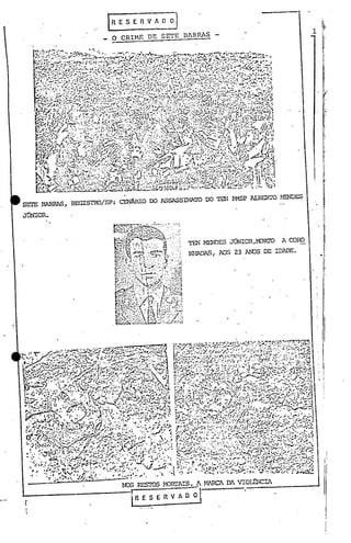I    RE              S E               nv              A O           O]                                                   111,
                                                                                                                                                                                                                                                          1 ,.
                                                                                                                                        O CRIME DE SETE B~RRAS                                                                                              "




                                                                                                                                                                                                                                                              !J
                                                                                                                                                                                                                                                              li'I·
                                                                                                                                                                                                                                                               'i
                                                                                                                                                                                                                                                                 I

                                                                                                                                                                                                                                                               I
                                                                                                                                                                                                                                                               I.



                                                                                                                                                                                                                                                               I:~
                                                                                                                                                                                                                                                             .i
                                                                                                                                                                                                                                                               1




 SErE                                 BARRAS,                                        REGISTRO/SP:                                             CENÂRIO                                DO ASSASSINATO                   00   TE!'! PMSP ALBERI'O   HENDES

 JÚNIOR.



                                                                                                                                                                                                            TEN MENDES JÜNIOR,M)RI'Q             A CORO

                                                                                                                                                                                                            NHADAS, AOS 23 AIDS DE IDADE.




~.
              ••
                         ~:
                                                  ,,' ..JJ ••-'-':;~-"
                                                    __              '''-i~
                                                               ." Ir. •••-
                                                           •.• ~I
                                                                              '.;ls.;,:~ ".;,
                                                               :·!.;.:v·~··""·~/.;.~~~,;.•,..:..: ~rr'~..-~~·t'·
                                                                                                H.. .
                                                                                                        ·
                                                                                                           .·.!-..'::1~;'7'.-;:~
                                                                                                                        -
• •.•••                        • v' '~-',..,' •• ,,~ •••• "                          -'          ~ .. ~.• "--'
     't'
     ••       :    ~ t                                 I.y:i.-:~~ t.:·r:r~_~.~~-::· •.•.•
                           • :•.•. •.••. ~~ •.•• '.,. ••
                                 "                                     •. ~ -"' •.•••• '"'                  ;c":--~~'."~'~'~
                                                                                                                             ·t·
                                                                                                                                                        #~   •••••~ ••




                                        ~~n i.-.....••-1' ~';''''''~...'.:,,~í;-:<,.:.: ;'1':-'::/'~•.•'.
                                          .r-_· /~:..-"'~ r:..
                                            ..
                        ".'~.i"~                         •• -.,.~.                                                                                                            (1 ••
 :                  '.:';::'''':'~       '0'" '2r; ~                             ' ,...J'! ••.:. ':".~',:,""'.-!" ." ,'.,.. ,,';'
                                                                                                                •
 t ,,,, y, ••• ,.
     L
           ~.;.: .•••
                   ;:"
                                                 rI       .~,;
                                                                                 ..t:.
                                                                       "}:,;;r'~""" ~~ ••                       ·1""                       i .•; .;'~ •..•.•.• ",,'''''''
                                                                                                                                                           ~, 
          •..•. ' "."
              c                                       • ..-;) JJ......
                                                            ..•••                                   ••
                                                                                                     ••~...       ,-~                  ':14 . ''''r~ •• - ..~. (
        '., '; ~ :_'." ..•. ",/:'~·.r·,"':·':-;·.·:··":";"··,:·'··~:':"'·'~·;;
      '''''.';;''~:':';·';;'r~· : ',J;.r.J ~:....,,,, ,..
                              ....• l               ,                                           t(S                                             ! •• :,~~ ••••• ''/')-''~'~'.

         ~ ''':'~~I          ••• 7':-'",,- .••• ;.-:~ .';··'~7'~."':'.."'11O'~'
                                '." •.'f~··;· "J·,,· .•."';C'"·; '.:.<.•.••••. J ...•.•~•.. ~ :~
                                            !.....•    ,                               "           "'li
                                                                                                   ~
                                                                                                                                                             .••• •..•.•..••., •.,:t-.
                   ."                      0,.                   •      •••
      .   ..,'!t..... '.' '. _.•.          .t."J- rC"1"~ "'.;,                      1   •.    '                                                               _.~         :
                                  "••••.. ",ojlt' ~··t" ,.:.,'. ".
     '-i:" .", c",,' .•""'--..•.••.
                  ..•.
     :~, .':"'. ..::' .i'Jtt~';.
      " ~,.      .•.",.: ,..
                           i •. ..,, ~.
                                                                    ~4.: --r-:'j••....(""'"~
                                                                                o.-~.t''''
                                                                                                   ~:~.;.~ ..~: .•• ;;, .
                                                                                     .I..:'~ l.:.:.':
                                                                                                    ":i,
                                                                                                                      •
                                                                                                                                :r'"
                                                                                                                                                        ,I, f'o'J ••.•
                                                                                                                                                 ;-:.....,,~.
      ~~/r.J~~n, ' '~""::~,,,;;
         ."~'i';."'~
                                             ·c·~~~·.::.::.::".,.,,.•.••..
                               .•. I~.-"':';"'~''''''        _~,. ":'t..~ ,.~j~·.tS.e·-'i;'!'-r;~·~
                                                                       .••           ,,,.,..,.,.,,.,iJ
          •             !• .'.: .t;r ..·:,:w ~')~J~--:"J~'<'~~1J!,.;.~_:...~'··,·
                                       ••    .•·~.~.~' ... ,{ .... :····.la ':"'" :'·"~·:·~I:A.'"
                                        :-:: ~":,,,:,                 •••
                                                                                                  .;:=,
      :,. ••....
      ~
                     ;.~-~ .•• ;.,0.
               ." .1•. s",....
             '.;-,~"'J:.r""'~.!.'. ,.~'
                                                                                     "kj"
                                                                               ·r/~>!':·.~';'.'l',,~.,.
                                                 .", .•','. ':'"". ",~ ",J •••• ~ 1,.;.7 ",
                                                                                                                .' ,", ... ...
                                                                                                                         ~                                                                      l,••

          : J:-../,'J •• , •.. ~~"        ';':''--1fj' "'··.r······· "..' ~ '.''''''-;0 .. .:-
           .;... ,.,,'S,i..,.t.·:!';.- • ,-O"'.! ,          .•.•..•. ~,.,..,..     .'"
                                                                                       f.~
                                                                                                  "',...;
          'ri.' .. ..... '." -- './' ",/.
          •.••••
                ~ ...)~,
               ~/.,.,
                    ..
                         ~
                                                      ~
                                                  "';;'
                                                                 '" .••
                                                                      ~
                                                        .,,~ ,. " •• ••
                                                                   ~
                                                                                              ••.      T,
                                                                                                    '",:'1 •••.
                                                                                                              ~',/
                                                                                                                         •••. (J .••
                                                                                                                           .''''/''
                                                                                                                                                 I'
                                                                                                                                                      ....
                                                                                                                                            ,..,,; ••••,
                                                                                                                                                                  ••••
                                                                                                                                                                             .tI.,".••.•• ~,. ..~•
                                                                                                                                                                         •••.•
                                                                                                                                                                                ,.
                                                                                                                                                                                        4.
                                                                                                                                                                                          I.-.f


                              ':1" ..'" '': ··~J#E.~:···· •.•.••... .• :. ':. ""'~'
                                                                       , •                       ":
             • _' •.•. ~'I:" ~ .•..•~.• -.F:/ / ." '..·.A .•••...•. ·1'····..
                                                  ..                         ·                   .
                        • ' ';"~                   ~ l!
                                                    .•

              -       ~ ..•.~..•.. 110.-:. :"lI •....::')., ,-•• ~1a .! .' ~ '(..";)..•.~
          ·.... ;.~ ..• ;;F        :;.../..:.'.fl! .•; J JT"".1
                                      .tS,:.
                                                                                           :'I' •
                                                                                          ••.•
                                                                                             .,.'~
                                                                                                                                            ::,v.''-''~'J'.                          : ..
                                                                                               v:.~ "...
                                                                                                 ' •....
                   <I     foto.       ''''.:'             ;"'~                  ••
             • 'r:     . ""';-:r:~~.  "~':-     .••.•r •••. .,·">(~- •..   r-····:).'      :.r
          _'
                    .•                 _ ~ :" ," '
                                  • ~'~~Tf·t                                    :I'.. ..•..               f#   •
                                                                                                                            .~r".{;..'.•.• ....;,~.. •'.t'.(-:......•
                                                                                                                    ~...,....
                                                                                                                         ••
                                                                                                                              '* '...• " ..- "
                                                                                                                                     """"                        '"i~;." J       •    • •••
          •••                     •     ,r  ~t.~'••                             ".'                .. "',1" '-/"
                  .'.:.         }:~"'~;"'.f~':":;'.I."'r.'
                                      ".I·~                            • _~.;-.:,/r 00'1.•• ;-.'   "' •
           . .:.#.~.J~"1.a.,~~.i:~j;..,.~~
                                               , .•_"~.•,..•• .,J", ~ ljI.~ ,r).,.. 
             f_' ., .C.':~.; o.~'" r:~ .. •. ,..." ••• "~';"!".", ".4 . '._J
                     . ..,...'.
                                                                                      •.•.....
                  •••
                                           '
                                           ·110:,
                                              ' •••
                                                           .,.,..•. ••
                                                                  ,
                                                                     "t......:~1 :.1:-' :)1.
                                                                     ,..,',..
                                                                                                 ..•
                                                                                              _./.!.,...• ~..
                                                                                                                                  .•.
                                                                                                                                   ..•
                                                                                                                                        "
                                                                                                                                            ;.,r .',.', .".
                                                                                                                                               ••••. ,. ••                               .• 
                                                                                                                                                                                              ..'      •.
                                                      • I'"              .           '..      -.!!.... ••• ~        •                       --""...



                                                                                                                                                             ,
                                                                                                                                                 N)S RESTOS HOIUJIS,

                                                                                                                                                             ~                            E R VA            00
                                                                                                                                                                                                                 -J
                                                                                                                                                                                                                 ~ H1RC1 D~ VIOLENCIl
 
