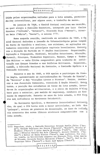 ------- ..     -.- ....




                                  LR~     S E R V A O ~r-----_-_---_-2-3-13


lhàdo pelas organizações voltadas para a luta armada, permitin-
do-lhe intensificar,             por a~guns anos, o trabalho de massa.

        Em janeiro de 1968, o Comitê Central realizou uma reunião,
                                   oi



na qual elegeu a Comissão Executiva, integrada por Luiz                                               Carlos
Prestes    ("Alfredo", "Antonio"), Gi.ocondo Dias                              ("Neves"), Dinar-
co Reis ("Mário", "Dante"), e outros                           (17).

        Numa segunda reunião, realizada em setembro de 1968, o Co
mitê Central defendeu a invasão da Tchecoslováquia                                      pelas tropas
do PactO de Varsóvia e analisou, com otimismo, as agitações es-
tudantis ocorridas nas principais capitais brasileiras. Estrut~
rou a direção do Partido em 11 Seções Auxiliares:   Organização,
Agitação e Propaganda, 'Sindical, Relações Exteriores,                                          Educação,
Juvenil, Finanças, Trabalhos Especiais, Massas, Campo c                                               Traba-
lro Militar -- esta últíma responsável pelo trabalho de                                               infil-
tração nas Forças Armadas e nas policias Militares.   Organizou,                                                   •   t



 '..         ..
~am~fun, a Comi~são Nacional de Controle, a Comissão Agrária e a
'Comissão Cultural.

      Durante o ano de ,1.968, o PCB apoiou e participou da Fren-                                                          i
                                                                                                                                      ,   '
                                                                                                                           ;1
te Ampla, apresentando as reivindicações do "Estado de Direito",
                                                                                                                           "




da "Anistia" e das "Eleições Livres e Diretas". Tentou    restau-
rar a sua Juventude Comunista, vinculada à Seção Juvenil. Entre
tanto, a posição dos estuda'ntes em favor da luta armada, levan-'
do-os às organizações militaristas,                           e o envio de Zuleika D'Ala~
bert para o exterior, por medida d~ segurança, conduziu ao fra-
                                                                                                                                i:,
 casso da empreitada. Durante os anos da luta armada, o PCB fica
 ria sem influ6ncia no Movimento Estudantil.
          No Movimento Operário, o Movimento Intersindical 1ntiarro
 cho, do qual o PCB havia sido o maior articulador,                                      ao lado             dos
 "pelegos", entrou em processo de dissolução,                                 em face da influên
 cia crescente dos novos lideres sindicais comprometidos                                               com     a
 luta armada.




 (17)   Compunhnm, aindn,            <l Comissão Exccut~V3:      Ol~lnnd(l Bonfim Júnior              ("Jor-
                                                                      ll
        ge") " Gct'nldo Rodrigucs            dos Santos    ("Harcclo    ,      "Ner.,r.io"),    Zulcika    DI
        Almnbcrt         ("Hartn")     c Jai.m~ Amorim l16 Hi.randa (IIJo:io"),               como efeti-
        :vos; c nércules           CorrC'i3 dos Reis ("H.1C'-<~do"), Antonio Ch3morr.o                  ("X~-
        vi.er")      c Halter      de Souz~ RihC'i,ro (I'BC'to"),       COlnO 511'1 entes.       Foi elei-
         to, tnmh~m, Im Secret~ri3do            composto por Giocondo nins,                  Jnimc Amorim
                  .
         de M1r~nd~, Fernnndo re~e1ra          .    ..
                                                   C1T.'lstlno   ('''f ~ 1e~;, "",'
                                                                            li
                                                                                   "Cl   ")
                                                                                             ,.0Ge ~.1 uC I1-
                                                                                                1
         }I<1lCLC1lC   S~lcs ("}iarcos") c Itair José V,closo ("Pedro").
 