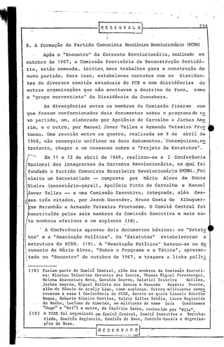 ·r   R. ~ S E H V A
                                        I
                                                       (j   o                   2

                                        I

8. A formação do Partido Comunista BrasileiroRevolucionário
                                                          (PCBR)

         Após o "Encontro" da Corrente Revolucionária, realizado em
outubro de 1967, a Comissão Provisória de Reconstrução Partidá-
ria, então nomeada, inici9~ seus trabalhos para a construção do
novo partido. Para isso, estabeleceu contatos com os                    dissiden-
tes de diversos comitês estaduais do PCB e com dissioências                     de
outras organizações que não aceitavam a doutrina do foco,                    como
o "grupo correntista" da Dissidência da Guanabara.

         As divergências      entre os membros da Comissão fizeram              com
que fossem confeccionados             dois documentos sobre o programado no
vo partido, um, elaborado por Apolônio de Carvalho e Jarbas Amo
rim, e o outro, por Manoel Jover Telles e Armando Teixeira Fruc
tuoso. Uma reunião entre os quatro, realizada em 9 de abril de
1968, não conseguiu unificar os dois documentos. 'Conseguiram,en
'tretanto, chegar a um consenso sobre o "Projeto de Estatutos".

         Em 11 e 12 de abril de 1968, reaiizou-se a               I Conferência
Nacional dos integrantes da Corrente ,Revolucionária, na qual foi
                                                            .Foi
fundado o Partido Comunista Brasileiro Revolucionário (PCBR).
                                                            ,




eleito um Secretariado -              composto     por, lolário Alves   de   Souza
Vieira     (s,ecretário-geral), Apolônio Pinto de Carvalho              e Banoel
Jover Telles -- e urna Comissão Executiva, integrada, além                   des-
 ses três citados, por Jacob Gorender, Bruno Costa de                   Albuquer-
bue Màranhão e Armando Teixeira Fructuoso. O Comitê Central foi
'.bonsti
       tuído pelos seis membros da Comissão Executiva e mais oi-
to ~embros efetivos e um suplente                (18).
    , . A Conferência      aprovou dois documentos básicos: os "Estatu
tos" e a "Resolução política". Os "Estatutos"                   estabeleceram       a
estrutura do PCDR: (19). A "Resolução política" baseou-se no do
cumento de Mário Alves, "Sobre o Programa e a Tática", apresen-
 tado no "Encontro" de outubro de 1967, e traçava a linha políti

 ( 18)   Faziam parte do Comitê Central, além dos membros da Comissão Executi-
         va: Nicolau Tolentino Abrantes dos Santos, Thomaz ~iguel Pressburger,
         Helena Boaventura Neto, Geraldo Soares, Salatiel Teixeira         Rollins,
         Jarbas Amorim, Higuel Batista dos Santos e Osmundo       Bezerra DU.:1rtc,
         além de Rômulo de Araújo Lima, como suplen~e. Outros militantes compa
         rcceram a essa I Coníerência do PCBR, dentre os quais Lincoln Bicnlhõ
         Roque, Roberto Ribeiro Martins, Valdir Salles Sab6ia, Lnuro Reginaldo
         da Rocha, Luciano de Almeida, um militante de nome Luiz         (codinomcs
         "11ugo " c "A n.
                        ''') c outro, do Esplrlto Santo, conhecido por "Nilo".
                                             .• .    .
 (19)     O rCBR foi orr,anizado em Comitê Central, Comitê Executrvo e Secreta-
          riado, Comitês Rcgionain, Comitês de Zona, Comitês ~Locais e Orgnniza-
          çc.es de Bnse.
 