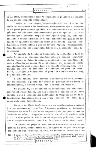 ..

                                                                                                                I,
                                                                                                                II
                                          HVILO                                            235                     !




ca do PCBR, considerado como "a organização política de vanguuE
da da ,classe operária brasileira".
         O objetivo final de:,sa."organização política" é a "edifi-
caça0 do socialismo e~do comunismo, considerando que a conquis-
ta do poder pela classe operária e a instauração da ditadura do
proletariado sãp condições essenciais para atingi-lo".                            O    PCBR
                                                                                                              "'i

entende que a primeira etapa da revolução é "popular, antiimpe-
rialista e antiÜl.tifundi5.ria"e será concretizada                        quando for de~
truído "o aparelho burocrático-militar                    do Estado       burguês-Iati-'
fundiário, substituindo-o por.um Governo Popular                          Revolucionário.
Para desenvolver         sua estratégia, define-se, claramente, pela lu-
ta armada:
         "O ca.mlnlto da. Re.voluçã.o BILa..6-t.te.-tILa..e., pOIL.ta.nto, a .tu:t.a.a.1L
 ma.da.  No CUIL.60 do pILOCe..6~O ~evoluclon~lL-to,          e. plLccl.6o cooltde.na.1L
 vãJt-ta.6 5olLma.6 de. luta.6 de. ma..6.6a..6,pac:z.ólca..6 e. nã.o pac.t6-tca.,~, l~
 g~l6 e. -tlega-t.6. A.6 6oltma..6 de. a.ç5e..6 le.ga.l.6 ou         pacZ6-tca.6    de.~e.m
                         pctlLa de.6 ~.'1volv e.1L o mo vlmento
 6 el/. utl.r..i..~acla..6                                       pO·pUla.IL, I1Iel..6,
                                                                                     c.PIJ1o
  empJtego exc.lu.6.i..vo de ta..i...6   me.i..o.6,. ~evo.e.ucao
                                                    a            nao pode .6CIL v.i..to-
 1/.-<'06a..A v-tolênclet Ite.'a.c..i..onáltla. pode J.,ell. ve.nclda. com a vlo.e.ên
                                                  .60                                                    i'
                                                                                                         I
                                                                                                         !
·c.i..a. lLevoluc-<.onãlL-ta.".

         A luta armada, ainda'segundo               a Resolução do PCBR, deveria
ser desencadeada         a partir da "guerra de guerrilhas"                  no campo       e
complementada,        aO'mesmo tempo, com a "guerrilha urbana".

         Na realidade, os resultados da Conferência não satisfize~
ram Manoel Jovcr Telles, que não desejava a criação de um                              novo
partido e sim o ingresso dos militantes da Corrente no PC do B.
Sentindo-se derrotado, ele e seu grupo                     saj,riam do          PCBR, dois
meses ap6s essa Confer~ncia.
                                                                                          "
         Em maio de 1968, tendo em vista as manifestações                         estudan~
 tis que ganhavam vulto, o Comit~ Central publicou                          o    documento
 "Nens~gem do PC13R às Forças de Esquerda", em que preconizava                            Ul11a.

 "unidade de ação", independente das "discussões de caráter te6-
                                                   I
 rico", a qual pudesse "encontrar o~ objetivos práticos, ,imedia-
 tos e comuns" que conduzissem à v·itória sobre "o inimigo comum".
           ,                            .


          Em junho, um grupo de dissidentes                 secundaristas        da ~p in-
 gressou no l:C13R
                ..Nesse mesmo mês, desligou-se                       do P,il-t:ic.lO o grupo
 capitaneado por Jover'Telles               ~O).       Na resoluç&o      denominada         de

  (20)   O gnlpo de H:mocl Jover Tclles      C'ra intC'r,rauo,'cntrC'    oul1:os,  por !nn:l11
         do Teixeira   Frllctllor.O, G~aldo  $oan.'l;, lll'i.cna no:V(~.nlllra NeLo, Roher-=-
         to )~iheil'o Hartinl>   el'    ;--~-'''':---Jll1C'
             ---------l':~ S E n ~_!.'_I~ -.-----------
                          E             .>1                                                        ..J
 