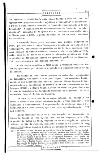 236


                           Histórico",         este         grupo     tachou    o PCBR        de        ser     um
                                        ,               I
~grupamento           pequeno-burguãs,             e~l~tico           e vacilante"           e reconheceu
o    PC    do B como        sendo    o verdadeiro             "partido       revolucionário                  do pro
letarindo".           A facção, que         se autodenominava                de "maioria                revolu-
cionária",           compu~ha-se        de quase            400 militantes, e sua'saída                        sig-
nificou,           para    o PCBR,     a perda          de cerca       de 70% de seus                   efetivos
da Guanabara.

             A defecção        desse    grupo          provocou        Uma      rápida         resposta          do
PCBR,        que publicou        o texto       "Reencontro             Histórico            ou simples          mis
tificação?",              criticando        as posições             do PC do B, e convocou                      uma
nova       reunião        do Comitê     Central.             Levada    a efeito        em julho de '1968,
nela,        al~m    de se fazer        um balanço             da situação          politica            do     País
e estudar           as diferentes           formas          de oposição        política        ao Governo,              .4t
foi reestruturada               a sua direção                nacional       (21).

            'Ainda nessa        ocasião,       o PCBR          criou     o "Comando           Político          Mi-
    litar~    que teria        por objetivo             o estudo,e          o encaminhamento                  da lu
    ta armada .
            . Em meados       de 1968,       foram          grandes     as agitações               estudantis
    na Guanabara,          das quais        o PCBR          participou         intensamente.                 Desta-
    ca=am-se       nas manifestações            seus militantes                Elinor        Mendes          Brito,
    secundarista          e presidente         da Frente            Unida    dos Estudante~                  do Ca~
    labouço        (FUEC),    e Marco       Antonio ,Costa de Medeiros, presidente                                do
    Diretório        Acadêmico       da Faculdade             Nacional       de Filosofia,               da Uni-
    versidade        Federal     do Rio de ·Janeiro.

             Em agosto,        aconteceria             um marco        notável        na      história            do

    PCBR:    o contato        .com Jorge       Medeiros.Valle,
                                               ~
                                                                               o "Bom Burguês",                  que    Je
    iniciaria        o fornecimento            a organização,                de dinheiro           para o fi-

    nanciamcnto           ela luta armada,             que totalizou           aproximudamcnte                   170

    mil dólar~s.
              Jorge       Hedeiros     Valle       -        o "Bom Burguês"                   ingressou            no
    Banco     do Brasil        em 1952 e, ati                1964, nutria        simpatia           pelo        peB.
    A partir        de julho        ele 1968, valendo-se               de sua função   t'
                                                                                                   na        ag6ncia
    Leblon,        no Rio de Janeiro,              mediante          a emissão        de' Ordens             de Paga
    mento     fictícias,        desviou       bilhões          de cruzeiros           velhos,           trocando-
    (21)     No Secretariado, ~o lado de ApolBnio Pinto ~e Carvalho, foram inclui-
             dos Salaticl Tcixeira RolLins.c Higllel Batista. dos Santos. Na Comis-
             são Exccu tiva, além de ApolBnio de .Carvalho. pcrm:mcccr<lm H5rio AI vcs
             de Souza Vicira e Bruno Costa de Albuquerque Haranh50. aos quais            se
             juntaram Nicolau Tolentino Abr:mtcs dos Santos, Renê LOlli:;Lallgcry.de
             Cnrvalho c Jarbas Amorim. Para o Comitê Central. íor:111 cham.:1dos L"llIl."O

             lo"    c "}'"rnnlldo" (este,    F
             Rcginaldo da Rocha. Luciano de Almeida e dois outros militantes: "Ni-
                                                   E"~--~-    ~'v~               ./           '.
                                                                                ------.---.-----------
 