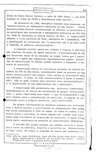 lo.




                                     In         E S ~ 11 V A l. ~                                                                 239


Z±lda de Paula Xavier Pereira -                                                        pais de três deles _,         que eram
ligados ao lider do AC/SP ~ dissidentes como ele(23).

      Em fevereiro de 1968, Marighela expunha suas diretrizes no
                      ~                     .
"Pronunciamento do Agrupamento Comunista de Sao Paulo".   Nesse
documento-base/ficaram                 estabelecidas as táticas, a estratégia e
os principios que norteariam o Agrupamento Comunista de são Pa~
lo. Além de acusações· ao Comitê Central do PCB,                                                             a   organizaçao
adotava a linha poli tica da aLAS, emergente da I Conferência, cem
a preocupaçao de esclarecer que "a guerrilha nao e um foco" e sim
o "embrião do exército revolucionário".

        o       trabalho inicial seria nas cidades e visaria à implant~
çao imediata do plano de apoio logístico. O movi.mentop;1ra tOE
                                                          se
nar vitorioso teria de se estender ao campo, visto que a parti-
.
cipação e o apoio dos camponeses desempenhariam papéis decisi-
vo~ na constituição do nGcieo armad6 operário e campon~s,.a se-
mente da guerrilha.

        A organização abolia as estruturas herdadas do Comitê Es-
tadual do PCB de são Paulo, consideradas. como um estorvo ao tra
balho revolucionário dos grupos. Três. seriam os principias bási
cos'adotados: "o dever de todo revolucionário é fazer a revolu-
ção"; "não se pede licença para praticar atos revolucionários";
e "a·o·rganização só tem c,?mpromissos com a revolução".

        A organização nao estabelecia uma                                                            estrutura tradicional,
considera?do-s~             um centro de coordenação de 9rupos revolucioná-
rios -. pouco importando seus nomes -                                                              que se dispusessem a cum
prir tarefas para a constituição da guerrilha. a comando da or-
ganizaçao seria a própria guerrilha, após constit.uída.                                                                                       I

                                                                                                                                              i'

                                                                                           I
       Os grupos revolucionários                                              dev~riam preparar-se,               treinando
tiro e defesa pessoal e participando de acampamentos onde pudes
                                                                                                                              .-
sem ir-se acostumando a vida no campo. As ações de roubar e fa-
bricar armas e munições, ou mesmo comprã-Ias, tamb6m eram rotu-
ladas como atividade~ de preparação da gu~rrilha. a apoio finan
ceiro seria resul tanto de assaI tos ou contribuições                                                            voluntárias.

       A atuação dos grupos armados nas cidades criaria e mante-
ria o clima de. rebeldia, enC]uantoa guerrilha se                                                             descnvolvcs?c
na área rural.· No campo, a ocupaçao de terras por posseiros e o

(23)   Al~Il dos 1.nços iUl·olõÔr.os)          lnços      nrctivo~     t~rinll   Inicie, Zild:1                    ;1 }Iari-
       r.hela. ('omCnl:llHlo-se, inclusive.              que ~elllfilh()       YlIri. Xavier                          Perci)"a
       (" JO:lO··:-IO") sCTi· o ':r.'i.U' t :"1,,,1,'r.C::l '"~, Inç;1o.
          <to   ••   ...,      •• I       -&          -----            ••   -------




                                     i~~~_:~~_~'.:~.~~J-·--------------_
                                     .- -- -- -.---- ...
                                           '   ....      ....   .•.                    ... ----
                                                                                      ,.


                                                                      .. -----'--              .
 