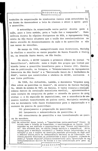 240



trabalho de organização de sindicatos rurais eram entendidos co
mo forma de desencadear a luta de classes e obter o apoio. para
a gu~rrilha ..

         A estratégia ja organização                               seria partir                       direto               para    a
açio, para a luta armada, poi~ a "ação faz a vanguarda".                                                                        Numa
   .                                               I
critica direta às cúpulas· dirigentes do PCB, o Agrupamento Comu
nista de sio Paulo afirmava que a'união dos revolucionários   se
daria através do desencadeamento                                 da ação e da guerrilha                                     e     nao
 nas mesas de reuniões.
         Em março de 1968, exemplificando                                                 suas diretrizes,                 Marighe
 la chefiou o assalto ao carro pagador do Banco Francês e Italia
 no, na Avenida Santo Amaro, em são Paulo.                                                                                              tt
          Em abril, o l).C/SP
                            lançava o primeiro numero do jornal                                                                    "O
 Guerrilheiro", definido                  como o órgão dos grupos que tinham por
 missão levar a guerrilha brasileira para a frente                                                       (24). Consta-
 vam da ,publicação, na íntegra, o "pronu'nciamento do Agrupamento
 Comunista. de.são paulo" e a "Declaração Geral. da I Conferênciada
 eLAS", textos que constituíam o ideário do AC/SP, inclusive.     a
 sua linha política.
          Em 1968, foi difundido, tamb~m, o documento "Algumas que~
 tões sobre as guerrilhasno Brasil", de autoria de Carlos Marighe
                                                               ,                                                                    -
 la, datadode outubrode 1967, em Havana. e texto inser:iaa revoluçãó
 cubana dentro da revolução socialista mundial, ,apresentando-a
 como exemplo da conquista do poder -- através da guerra de gueE
 rilh,as -' e da expulsão do imperialismo, sem a ocorrência de uma
 guerra mundial transformada em guerra civil. Marighela estabcl~
 cia no documento três fases fundamentais para a implantáção e'o
 sucesso da guerra de guerrilhas:
           19)      planejamento       e preparação da guerrilha;
           29)      lançamento e sobrevivência                                      da guerrilha; e
           39)      cresci~ento da guerrilha e sua transformação                                                           em guer-
 ra de manobra.
  (24)   No editorial      desse jornal,        o "imperialismo     norte-americano"         ficava      ro
         tulado    como o inimigo da humanidade,             e conclnmavim-se       as forças        inte-
         ressadas     na sua expulsão        a conp.regarcm-se     1;umn"frente     antiimperiali.s-
         ta'l. Era afirmado       que, no n~cleo a~mado 6pcr5rio             c can~on~s,sc         . abria
         espaço para o movimento cstudanti             1 c ~Idcmais '[orça!;     intcrcssc,das       na rc
         vOluçnol',c    .que o c':ll~:
                                     .•ter
                                      l      da revolução,sep.uindo       orientação      da OLAS par;
         a Am~rica Latinn,scria            de independ~ncia     nacional     ou.de libertação           na-
         clonal,cstando       destinado      ao proletariado      o papel c:i.riccntc.       A tom.:lda do
         poder, o "p,rande obj cC ivo" ,( icn ria ca rnc ter i zada pc l~ "des t rll içno ~Io apa
         rclho burocrático       militar      do Estado c n slla substituição           pelo    povo     nr.
         mL.do" •

                            ------
                                         ~n
                                          .• ---
                                                                   V!.           o·oJ
                                                   .•-- •..-- .... -- •.--:--=.- _._-_._-~-------_.            ---------
 