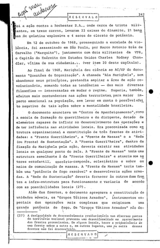 '.
                                                                                                         242


              a açao contra a Rochester S.A., onde cerca de trinta                                    mili~
                         treze carros, levaram 23 caixas de dinamite, 21 bana
 i
 I    as .de gelatina'explosiva                 e 4 sacos de clorato de potássio •

.1'    -    Emfl~ de out~brod de 19s~8'p'prolssegUin~10eSAcatla~a
              .                                      a          dBe_vio -
      lenc1a, 01 assaSS1na o em ao au o, por v arco n on10 ras e       d
 . Carvalho            ("Marquito"), juntamente com dois militantes                              da    VPR,
      o Capitão do Exército dos Estados Unidos Charles                                   Rod~ey       Chan-
      dler, vitima de sua cidadania.~.                      (ver item 20 deste capítulo).
                                                       I
                  Ao final de 1968, Marighela deu ciência ao AC/SP do docu-
      mento "Questões de Organização".                      A chamada "Ala Marighela",                   sem
      abandonar seus princípios, pretendia ampliar a área de açao re-
      volucionária,           somando todas as tendências -- das mais                            diversas
      filosofias -- interessadas em mudar o regime.                                Sugeria, também,
      efeitos mais contundentes nas ações terroristas, para maior                                        im-
      pácto emocional na população, sem levar em conta 6 posiívelefei
      to negativo            de   tais ações sobre a mentalidade brasileira.

                  O,documento        anunciava um ~Centro de Aperfeiçoamento",~orno
      a escola de formação do guerrilheiro                         e do dirigente, dotado                 de
      elementos capazes de influir no desenvolvimento das .operaçõe~ e
                                  .
      de ter influência nas atividades locais. Era preconizada como e~
      trutura organizacional a constituição de três frentes de ativi-
      dades: a "Frente Guerrilheira", a "Frente de Massas" c a "~ed~
      (ou Frente) de Sustentação". A "Frente Guerrilheira", dentro da.
      fixação de Marighela pela ação, deveria exi~tir nas                                   atividades
           .                      .
      locais em qualquer ponto do país. A "Frente de -Massas" teriauma.
      estrutura semelhante à da "Frente Guerrilheira" e atuaria nos se
      tores estudantil",               operário-campones,            eclesiástico          e sobre        os
      meios de comunicação de massas .•A "Frente de Massas" teria tam-
      bém uma "potência de fogo razoável" e desenvolveria                                  ações arma-
      das. A "Rede de Sustentação" deveria fornecer às outras duas fren
      tes a infra-estrutura                para funcionamento e variaria                    de        acordo
      com as possibilidades                locais      (27).
                  Alêm das frentes, o documento apregoava a constituiç~o de
      unidades m6veis, os "Grupos Táticos Armados",                                "
                                                                                   instrumentos es-
      peciais          das     operações        mais       complexas         que   exigissem             uma
      grande          potência       de    ~ogo. Os "Grupos Tá-ticos Armados" não de-
                                            I



       (27)       A desic~a!d~dc     do.desenvolvimento       ~evólucio~~rio     nos diversos    pontos
                  do terrltorlO     naclonal   provocou uma desuni[ormidade         no aparecimento
                  das rrentes    prcconizadas.      Em alguns   locais.     houve a pre,dominância    cJe
                  lima frente   sobre a outr.:l c. em outros       lugares.    uma ou' outra    dessas
                  frentes    não foidescnvo    1'i(I:.

                                                f.~~~~:
                                                                                    I.




                                                           n ~'-
                                                              ..~-I_-Il-~-    /'

                                  ---------~----'-'-_._--~.--,--_._----,.--
                                                                       -
 