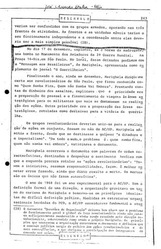 ..

                                           R E S [ H V II L O                                                                                        243

 veriam ser confundidos                     com os grupos armados, operanao nas três
 frentes de atividades. As frentes e as unidades móveis teriam o
 seu funcionamento' independente e a coordenação entre elas deve-
 ria ser a mais simples possivel (2~),
               ··.•..
                   ~~w~
       No dia 17 d8 dezembro, cxplod u, as 2 horas da madruga
 uma bomba rioHonumento dos Aviadores da 2~ Guerra Nundial,                                                                                         na
 Praça 14-Bis,em são Paulo. No local, foram deixados                                                                                    panfletoscom .
 a "Mensagem aos Brasileiros", de Marighela, apresentada como su
 plemento do jornal "O Guerrilheiro".

       Finalizando o ano, ainda em dezembro, Marighela dirigiuuma
 carta aos revolucionários de são Paulo, que ficou conhecida co-
 mo "Quem Samba Fic.a, Qu.em nao Samba Vai Embora". Prestando con-
 tas do dinheiro dos assaltos, explicava. que                                                                                   a   prioridade era
 a preparação do pessoal e o financiamento de viagens às áreas es
 tratégicas para os mili tantos que mais se destacassem na realiza
 cão das ações. Outra prioridade era·a preparação das areas
  .        .                                                                                                                                       es-
 tratégicas, rotuladas como de~isivas para a vit6ria da                                                                                        guerri-
 lha.

         Os grupos revolucionários                                           deveriam unir-se para a realiza
.ção'de aç6es em conjunto, fossem ou não do AC/SP. Marighela ad-
mitia a frente, desde que se destinasse                                                                         a golpear "a ditadura e
o imperialismo".                "pe todo o mo:10, problema
                                                o                                                                             é: quem   samba fica,
quem não samba vai embora", vaticinava o documento.

         Marighela           encerrava o documento com palavras de ordem ca-
          ~                                                                              I                                                 ~
racter1sticas,             destinadas a despentar o sentimento                                                                          heroico com
                                              I
que a esquerda procura rotular as "ações revolucionárias":                                                                                       "To-
mem a iniciativa, assumam responsabilidades,                                                                                  façam.    B melhor co
meter erros fazendo, ainda que di~to resulte a morte. Os mortos
sao os únicos CJue não fél.zem utocrí t'ica"
                             a             .

         O ano de 1968                 foi um ano experimental para o AC/SP. Sem a
definição formal de uma direção                                        I          a organizaç50 gravi ta"uem tor
no do carisma de Marighela e bascava-se em princípios                                                                                      idcél.lis-
tas de dificil definição prãtica~ Abolidas as cstruturas'organi
z~ci.onais herdadas do PCll,o JC/SP considerclV.:'
                                                  fundan'o:mL.:11 a atua

(28)   O documento           "Questões        de Orr.aniz~ç5o"         deixava       h('m cl~Jro que o problema
       de [uncion;ll111'nlo gel":l e r,lClb;lJ da Jut.:l r<.'volllcioniil"i.,                     "ind"      niio esta-
       Vél suficicnt('mcntc              4l1ll;1t1lJrccillo e vinha sendo c$tud.,do               W];I    direção      rC!-
       Vol11cion~iri;1,           sllIH~n!:('ndi(l;1 comO ~('nd() o pnípI:Ío            ~l"rir.he1a.       o~; princí-
       pios CJ   11(' no l" t (':lV:llll u org:m i 7.;1<;ã o l'IlC (~IT:lV:ll1l   o. doe 111l1ent o c d (' [ i n i( qu C
                                                                                                                    III

       o com:mJo polí.tico               ~;ul"cia da pr;;tic.,       J.1l': tlC:Õl~:;l"l'volllcioll:iri:lf,       c      t1(~
                          11-       •                I .                       ..      ~       "
       t.:ll;1~;con:;('l(lIt'IH'l:!;,    o Cpll' () lI']!'.a";1 : p:ll"!:]elpac::lo      do!; }nt:('l~r;;nl.(~;.       do
       com:lldo    11:1" ;lC:ÕI.'S.     r--.--.------ ...--."....,
                                         l.:~~.. ~_f~_.F-
                                                 ...~
                                                  ~~.~
                                                     ..:',,~l.l
                                                  ••••   -.-,.-   ••••..•.••••••••••'.       o'   "'   __   •   ••   -._ ••
 