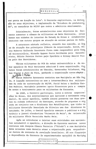 J   H E S E R V A G   01,...-..                                 2_1-"18




       ser posta em função da luta". A Corrente explicitava,                                 na defini
       cio'de seus objetivos, a implantação da "ditadura do proletaria
       do", ao contrário do AC/SP que nunca a admitiria abertamente.

                Inicialmellte, foram estabelecidos como objetivos da                                  Cor-
       rente aumentar o n6mero de militantes em Belo Horizon~e, criar
       bases nas cidades do interior do Estado de Minas e estabelecer
       contatos com outros grupos em atuação em outras partes do País.

                A estrutura adotada refletia, através dos comitês, as are
       as de atuação dos principais lideres da organização. Assim, Má-
       rio Roberto Galhardo Zanconato ficou como responsável pelo Comi
       tê Universitário, Ricardo Apgaua" Paulo Guilherme pelo Secunda-
       rista, Hélcio Pereira Fortes pello Operário e Gilney Amorim Via-
                                                    I

       n~ pelo dos Servidores.                      I


                Vários militantes do PCB do setor universitário                              e   do se-
       tor opeFarlo de Belo Horizonte aderiram' à nova organização. Con
       tatos foram estabelecidos em Uberaba, Governador Valadares, Mon
       tes Cl~r~: e ,Juiz de Fora, ganhando a organização novos adeptos.
               -.~~~~                          .                                                       .
           .~~....         b                                                                      -
           ~   .Marlo Ro erto Zanconato contatou com Marighelaem                                 Sao Pa~
        10. A ligação concretizou-se com a interveniência dos                                 militan-
       tes da rede de sustentação do AC/SP, Farid Helou e Antônio Car-
       los Ma~eira. Marighela prometeu apoio financeiro para a compra
I'
I
       de armas e treinamento para os militantes da Corrente.
                Em 1968, a Corrente participou, junto a outras                               organiza-
        ções'de Minas, ~os acontecimentos que agitaram o movimento estu
        dantil. No setor operário, também esteve presente nas duas gre-                                                  tt·
        ves na cidade industrial de Contagem, através de piquetes e at~
        ando em conjunto com o Sindicato dos Meta16rgicos, que tinha na
        militante Conceição Imaculada de Oliveira uma das                                  diretoras da
        entidade. Em julho, o Comitê Operário começou a publicar e a di~
        tribuir o jornal clandestino "Primeir"o de Maio", de                                 orientação
        da militante      Sônia Terezinha Rocha Reis.                                  ~
                Após se estruturar e iniciar suas atividades nos movimen-
        tos estudantil e op~rário, a direção da CQrrente manteve                                      novos
        contatos com Joaquim Câmara Ferreira                (IIToledo            ll
                                                                                   )   e com Marighela.
        Este orientou como deveria atuar a,or~anização para                                  enquadrar-
        se dentro do contexto da revolução bra~ileira. Já era flagran~e
        a dependência      da Corrente às experimentadas opi~~õe5 de Marigh~


    _..~__
        -.:::::::=.-_==:::====:===::=- .... ..~___. v...:.__".~ __
         .                              [.=f~_!~~n n                         ~                                  .....A
 