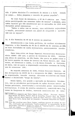 •   ,.   -------_.                  __     -.   •• C-   :.,-   ---*9   ••.....




                                                                  i{   'J 1 [; 01--                                                                                                            2_5_3
                                                                       .__      -1


 ~la.      O 6ato~           de.ci~ivo        ~ o movimento                                    de        ma~6a~                     e     a luta                                       a~mada
 no     carilpo    •••     Anrba~    plLe.pa.lLa/ll. o ca.minha                                 da            gUeJt1W                   popu.talL".


             No item final do documento, o PC do TI admitia "teve                                                                                                         que
 ativa participação nas recentes üções de massas" c afirmava,para
 to'dos aqueles que não acrecÜtavam que as agitações de 1968 eram
 dirigidas pelos" comunistas:
              "OnrblLo       Cl omblLO c.om a.6 /lIa,Hla..6,                                   6eu~                       /lI.<..e.i.tan,(e.~                         C.11    1II <.'.Il.talLa.1lI
 a ~eaca.a,              p~ocu~a~a./11      e.xe.lLc.e~ ,~eu                      par>e..c. de                              van~llUl.lLda                             e          ap.'Lend e.-
 ~a.m    c o /li   a.6 llla.6.6 a,~ " •




 14. A Ala Vermelha do PC do B inicia os assaltos

             Estabelecida                 a sua linha polltica, de car5ter nitidamente
 foquistCl, a Ala Vermelha do PC do                                                   ~I       (AV/rc do TI)                                   iniciou,                                e.ll   1968,
                                                                                           I
 as, suas atividades de cunho militarista,                                                                           pretcnsamente                                                    revolu-
 cionárias.

      Para isso, criou um Grupo Especial Nacionalista Revolucio-
nário (GENH) (38) que,' a .partir de fevereiro de 1968,  iniciou
.uma s6rio de assaltos, em são Paulo, dos quais se podem citar o
do carro pagador do Banco da Lavoura de Minas Gerai.s, por duas
vezes, em fevereiro e junho, e o do Banco Fr~ncês  e Italiano,
em maio, ,com os quais a organização arrecadou centenas de milha
res de cruzeiros (39).

            No segundo semestre de 1968, Plinio Petersen Perei,ra, um
dos dirigentes da AV/PC do B c integrante do GE~R,                                                                                                                  desligou-se
da organização, levando consigo diversos militantes que foram
formar o denominado "Grupo do Gaúcho".

            Nessa.epoca,                 era grande a agitação no Movimento                                                                                                    Estudan-
til, com os estudantes participando de. ações diretas contra                                                                                                                                  as
forças policiais,                   incentivados c orientados pelas                                                                                          organizações
mili tari.stas. O clima de revol ta estudcJ.nt
                                             i1, ,Hlmen
                                                      tcJ.uo o fra
                                                           com
casso do Congresso de Ibiúna, serviu de incentivo                                                                                             p.::l)~i:1                    os          inte-
                                                                                                                                                                                                          I
(38)    O GE~R-ct":l composto    por Di.ni.z C.:lhi-.:ll Filho, Plínio          Pel(·tsen    PerC'ira,                                                                                                   I;
        Elio C,t1>1:al de SQu::a, D;Jni(,t .losé dl' CarvaJho,      ))l'v,lllir    Jo~('  de    Carv<1-
        valho,  Àllervóll' AlvC's Coqlleiro,  Lício d:l Cost": Fon~;l'ca, .);111l'SAllcn Luz,
        .José Couto LC'ól1, Dcrly Jose; de C:lrv.11.l1o l' }{ai1l11l1do    Conçalves     de Fir.lIci-
                                                                                                                                                                                                         f
        l'l'do.
 (39)    All~1il dos 'l!;f,altor.       p:n-<l ohter     fl11l1ol" real izou .lk7.l'n;S de rOlb~l; de C<lr-
         ros,    uti1izauo:;       ),:s ,ltivid;ll!C's    "rC'v()llll~ion;í1"Íal;" da O'g.llli,.;lçao.    f..f, or-
              o      -              o
         r,ólnl:!,:lçOl'f, cor.llnu;las                          1
                                              Cha1l1;11 rl)lll)f, ll'
                                                         o~~             1'" exploClpl-l:ll;('es,
                                                                                       o -           l'('rmo 111.-
                                                                                                                t . 1.                                       li


         Z;Hn por      Lenin.                r---.                ----·1
                                              I:~        F _~_~_~~           ..   ~,_:1~~~'-1.---                                                                                                  ·-1

                                             r~.••..•.     • ~   __    ._ ..••    _
 