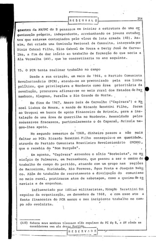 IRESEilVILo
                                          .
                                                         l       -
                                                                                                        254


grantcs da AV/PC do B pensarem em iniciar a estrutura de uma or
qanizaç50 própria, independente, arrebanhando os jovens estuda~
tcs'quc estavam contagiados pelo vírus da luta armada (40). As-
sim, foi criada uma Comissão Nacional de Consulta, integradapor
Diniz Cabral Filho, Ello Cabral de Souza e Derly José de Carva-
lho, a fim de dar início ao trabalho de formação do que seria a
Ala Vermelha           (AV), que se concretizaria no ano seguinte.


r5~      O PCR-tenta realizar trabalho no campo
             Desde a sua criação, em maio de 1966, o Partido Comunista
Revolucionário              (PCR), atendo-se ao preconizado                      pela           sua linha
política, que privilegiava o Nordeste como área                                   prioritária da
revolução, procurava afirmar-se no meio rural dos Estados de Per
nambuco, Alagoas, Paraíba e Rio Grande do Norte.

             Em fins de 1967, Amaro Luiz de Carvalho                            ("Capivara") e Ma
noel Lisboa de Moura, a mando de Ricardo Zarattini Filho,                                             foram
ao'Uruguai em busca de apoio finànceiro de Brizola, para a ·ins-
talação de uma área de guerrilha no Nordeste. Rescaldado                                              pelos
sucessivos fracassos, particularmente                            o de Caparaó, .Brizola ne-
gou-lhes apoio.                                    I
                                                   I

                                                   I
             No segundo semestre de'1968, dinheiro passou a                                     nao    mais
faltar ao PCR: Ricardo Zarattini.Filho conseguiu-o em quantidade,
através do Partido Comunista Brasileiro Revolucionário                                            (PCBR),
que o recebia do "Bom Burgu~s".
             Em agosto, "Capivara" arrendo~ o sítio "Borboleta", no mu
nicípio d~ Palmares, em Pernambuco', que passou a ser o centrodo
 trabalho de campo do partido, atuando com um grupo nas                                           'regiões
 de Barreiros, Sirinhaém, Rio Formoso, Água Preta e Joaquim Nab~
 co. Além do trabalho de recrutamento e divulgação do comunismo
 no meio rural, praticaram atos de sabotagem, como a queima de ca
 naviais e de engenhos.
              Influenciado por idéias militaristas, Rica~do Zarattini.foi
 expulso da organização, em dezembro de 1968,                                   e com esse ato              a
 fonte financeira do PCR secoU e seu incipiente trabalho no cam-
.po não evoluiria.                   .                                ..
                                      i
                                      




     (110)   Embora seus    membros tivessem     sido expulsos'       do PC dq·nt    a AV nindnse
             consül~réva   lima ala dcs!;c P.:1rtido ......• _
                                          [-n F. S ~ 'n- v..~~,_n~J        ./
 ------. ---------- ...-
..                                        ..                                   ~------_
                                               _._- ...--_._-----'--.-.~-------~          ...   -._--_._-          ~ ..---
                                                                                                                _ ..
 