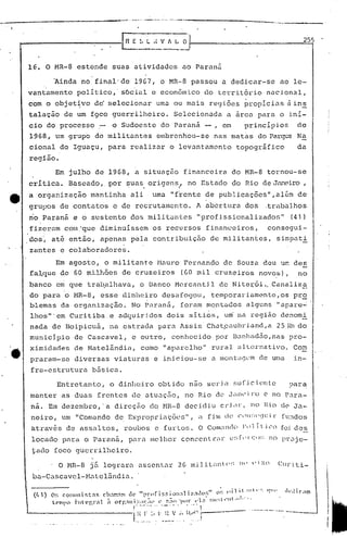 __________________                                    .-.t>4' •••.••   , .••• _   ••••   ·.0.••__ ·1.--_#·._,·· .•.·· .••. ~.. ,.•.•••.•... u
                                                                                                                                         __                                                 ,.~'_._.                .




                                                                                                                                                                                                              255



                     lE. O MR-8 estende             suas atividades                                                                 ao Paraná

                               ~inda    no final'de                           1967, o MR-8 passou                                                         a dedicar-se                           ao le-
                     vantamento        político,' sócial                                           e econ6mico                                      do territ6rio                      nacional,
                     com o objet~vo          dc' se1ccion.:tr uma ou mais                                                                            re(Jiões propici.:ts à ins
                     talaç~ode         um f9cO guerrilheiro.                                                               Selecionada                      a arca para o ini-
                     cio do processo             .- o Sudoeste                                               do Paraná                              -,     em       principios                           de
                     1968, mo grupo          de militantes                                              embrenhou-se                                     nas matas             do parqt:8 Na
                     cional     do Iguaçu,         para                 realizar                                      o levantamento                             topográfico                             da
                     região.
                               Em julho      de 1968,                             a situação                                          financeira                do MR-8                tornou-se
                     crítica.     Baseado"         por ~;uas.origensl,                                                                    no Estado             do Rio de Janeiro,
                     a organização         mantinha                     ali                         uma "frente                                     de publicações",além                                 de
                     grupos     de contatos          e de recrutament.o.                                                                        A abert.ura dos                       ,trabalhos
                     rio paranil e o sustento                           dor;;mili tcJntes "prof issiona1izados"                                                                                        (41)
                     fizeram     com 'que diminuíssem                                               os recursos                                     financeiros,                       consegui-
                     .dos~ at~ então,            apenas                  pela contribuição                                                           de militantes,                           simoati
                     zantes     e colaboradores.
                           Em agosto, o militante Mauro Fernando de Souza deu um des
                     fa~q~e de 60 milh5es de cruzeiros  (60 mil cruzeiros novos), no
                     qanco     em que trab,alhavcJ.,o Banco                                                                 Hcrcan tj 1 de N iter,ói.,Canaliz~
                     do par<l o z.1R-8,esse c1inlw~ro desa fogou, temporar iamen te, os pr.~
                     blemas da organização.   NO' Paraná, foram montados alguns "apare-':
                     lhos"'em Curitiba.e   u.dquiridos dois sItios, um' na região dC:1omi
                     nada de Boipicuá,              na estr<lda pü r(1 lssis' ChLlt.eaubd.and, a 25 r;.·n do
                     munic3.pio de Cascavel,                              e outro,                                      conhecido                        por Bunhad5.o,nas ?ro-
                     ximidades         de Hatelândiê1,                                   como                  "aparelho"                            rural       ê11ternativo. CO;:1
                     praram-sc         diversas      viaturas                                        e iniciou-se                                    a Illonta']elll uma
                                                                                                                                                                 de                                     in-
                      fra-estrutura        básica.
                               Entretanto,          o dinheiro                                            obtido                           nao ser ia              f
                                                                                                                                                                ~.al   ic i.t~n
                                                                                                                                                                             te
                      manter     as duas         frentes                  c1e a t.u.:lção, o Rio de J ;111('
                                                                                         n                                                                             j)"()          C'   no P.:lra-
                      ná. Em dezembro,' a direçiio dQ l-1H--B dee ic1 c ri in-, no lU,o c1C' a-
                                                                    iu                     J

                      neiro,     um "Comando         de ExprOpl-ilçõc:::;", fim de
                                                                          i.l                                                                                    Cl'll:;Clt:il-                  [u:ldos
                      Cltravés de assaltos,                    roubos                                 c furtos.                                 O   Com;nt'1o 11
                                                                                                                                                             1'               í.l.   j Cl)      foi des
                      locado     para o Paraná,                        par.:1melhor                                                conccnt.l~<ll~
                                                                                                                                                (':;["1'(;":;                              no pr.:ljc-
                      tado íoc6 guerrilheiro,

                             . O HR-8      jEt    10grar.:1 .:1sscnt.:1r m.i.lit:iIlÜ('~; VI:,o
                                                                      2G              IH'                                                                                                      Curiti-                  !
                      ba-Cascavel-Mltelfindi.:1.
                                                                                                                                                                                                                        I
                                                                                                                                                                                                                        I
                                                                                                                                                                                                                        i
                                                                                                                                                                                                                        I
                                                                                                                                                                                                                        l
 