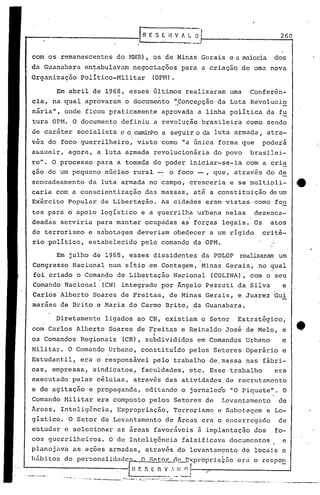 [R E S E H V 1 ~'                               260
                                       .                 ------
  com os remanescentes do HNR} , os de Minas Gerais e a nuioria dos
  da Guanabara en~abulavam negociações para a criação de uma nova
  Organização        político-Militar           (OPM).

           Em abril de 1968, esses últimos realizaram uma                     Conferên~
  cia, na ~ual aprovaram o documento '~Conçepção da Luta Revolucio
  niria", onde ficou praticamente aprovada a linha polític~ da fu
  tura OPM. O documento definiu a revolução brasileira como sendo
  de caráter socialista e o caminho a seguir o da luta armada, atra-
  vãs do foco guerrilheiro, visto como "a única forma que                          poderá
  assumir, agora, a luta armada revolucionária do povo                        brasilei-
  ro". O processo para a tomada do poder iniciar-se-ia com a cria
  ção de um pequeno núcleo rural -: o foco -, que, através do d~
  sencadeamento da luta armada no campo, cresceria e se multipli-                               4t
  carla com a conscientização das massas, até a constituição de um
  Ex'érci Popular. de Libertação. As cidades eram vistas. como fon
        to
  tes para o apoio logístico e a guerrilha urbana nelas                         desenca-
  deadãs serviria para manter ocupadas as forças legais. Os                          atos
  de terrorismo e sabotagem deveriam obedecer a um rígido                          crité-
  rio político, estabelecido pelo comando da OPM.

           Em julho de 1968,        esses dissidentes da POLOP             realizaramum
  Congresso Nacional num sítio em Contagem, Minas Gerais~ no qual
  foi'criado o Comando de Libertação Nacional                     (COLINA), com o seu
                          .                ,



  Co~ando Nacional            (CN) integrado por Ângelo Pezzuti da Silva                  e
  Carlos Alberto Soares de Freitas, de Minas Gerais, e Juarez Gui
  maraes de Brito e Maria do Carmo Brito, da Guanabara.

           Diretamente ligados ao CN, existiam o Setor                    Estratégico,
  com Carlos Alberto Soares de Freitas e Reinaldo José de ·Melo, e
                                                 I
  os Comandos Regionais            (CR), subdivididos em Comandos Urbano                  e
  Militar. O Comando Urbano, constituído pelos Setores Operário e
  Estudantil, era o responsável pelo trabalho de.massa nas fábri-
  cas, empresas, sindicatos, faculdades, etc. Esse trabalho                            era
  executado pelas células, atra~és das atividades,de recrutamento
  e de agitação e propaganda, editando o jornaleéo "O.Piquete". O
  Comando l-1ilitarera composto pelos Setores de                    Levantamento        de
  Areas, Inteligência, Expropriação, Terrorismo e Sabotagem e Lo-
  gístico. O Setor de Levantamento de Areas era o encarregado                           de
  estudar e selecionar as áreas favoráveis à implantação dos                           fo-
  cos guerrilheiros.           O de Inteligência f~lsificava documentos                   e
  planejava        as,aç6esarmadas,            através do levantamçnto de locriis e
   hábitos de personalidadeE~ O S0~0Y_              _ ~r.~~xpropriaç50 era o rcspo~
               ,                    H F. ::; [ n V ;. I) n ;-I_-/~__ -----                --J
                                ,                               I
-~----_ .•.--...- -- '--'-'-.---.'-- ~.;:_ _-::"~.- .•. :' --~ ..
                                                 - ---- ----- .--. -----_._---~-~--------
 