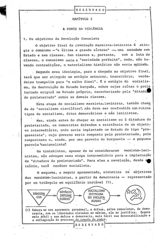 ·Fs      E .~ V -A O O


                              CAPITULO I


                         A FONTE DA VIOLENCIA


1. Os objetivos da Revolução Comunista

      o       objetivo final da revolução marxista-leninista                    é    atin-
gir o cammisrrD-"a       última   e   grande síntese" -, urna sociedadesem
Estado e sem classes. Sem classes e, portanto,                     sem      a       luta de
classes, o comunismo seria a ~' ociedade perfeita ", onde, não ha-
                              s
vendo contradições, o materialismo ,histórico não seria aplicado.

       Segundo essa ideologia, para a chegada ao objetivo final,
terá que ser atingido um estágio. anterior, transitório,                             verda-
deiro trampolim para "o salto final"., t o estágio do                       socialis-
mo, da destruição do Estado burguês, sobre cujas ruínas o prole
tariado erigirá um Estado próprio,. caracterizado                   pela '~ditadutt
do proletaria~o"       sobre as demais classes.
          ,
       Esta ~tapa ,do socialismo marxista~leninista,                    também chama
da de "socialismo cientifico", náo deve ser confundida cem·O:ltros
tipos de socialismo, ditos democráticos                    e não leninistas.

       Mas, ainda antes de chegar ao socialismo ou à ditadura do
proletariado, os comunistas de~endem a existência de um objeti~
vo intermediário,       onde seria implantado um Estado do tipo ·"pro-
gressista", cujo governo seria Gomp~sto pelo proletariado~ pelo
campesinato e, ainda, por uma parcelcJ.
                                      da burgues'icJ. ·a p~quena
parcela'hacionalista~
                                                ..
       Os trotskistas, apesar de se considerarem                       ~stas-leni-
nistas, não advogam essa etapa intermediária para a implantação
da "ditadura do proletariado".              Para eles.a revolução, desde ~
inicio, terá        caráter socialista.

        O esquema, a seguir aprepentado, sintetiza                     os       objetivos
dos   ~s~leninistas,              a partir da democracia           -     representado
por um triângulo em equilibrio instável                     (1).




 (1) Embora se nos apresente paradoxal, a defesa, pelos comunistas, da demo-
     cracia, com as liberdades elevadas ao máximo, ela se justifica. ' Qu'anto
     mais débil e sem defesa a democracia, mais fácil sua dcsestabilizacão e
     a deflagrnçio do processo de tom~da do poder.                  "
                            . I~_~_
                                 _     $   E R V A O   ?I
 