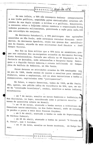 -'   - - --.------                   -------------- '-~~---      ....            .....
                                                                                                                --.- --~._
                                                                                                           '   ..              ...•...-.
                                                                                                                                               -----
                                                            [fi     E S E fi V / L O         'Aoi,da. vfR                                              263


                                     No seu     início,     a VPR nao conseguiu                     definir                integralmente
                            a sua 'linha política,              engolfada           P9las     contradições                  internas                ad-
                           vindas     de sua dupla         origem:         a militar         e a política.  Entretanto;
                                                            ~                                      .
                           o consenso         sobre    o foquismo          cubano         conduziu a organização   ~sati
                           vidades puramente militaristas,                          praticando        a ação               pela        ação, sem
                           uma estratégia '-deconjunto.

                                     No Movimento        Estudantil,             a VPR participou                      das        agitações
                           ocorridas        em são Paulo,         onde         conseguiu       recrutar               diversos                 estu-
                           dantes.     No Movimento        Operário,             atuou      nas greves                dos     metalúrgi-
                           cos de Osasco, através               de seris militantes                 Jos6             Ibrahim               e    Jos6
                           Campos Bnrreto.

                                    Mas     foi na area militar                que a VPR mais           se notabilizou, gra-
     tt                    ças aos contatos            dos ex-sargentos                  oriundos    do Movimento                          Nacion~
                           lista    Revolucionário.         Possuía            urna célula         no 40 Regimento                          de In-
                           fantaria       em Quitaúna,      onde         sobressaiam          o Sargento               Darcy                Rodri-
                       gues e o Capitão Carlos Lamarc~e  estava infiltrada                                                    na           Compa-
                       nhia de Policia do Exército, em são Paulo.

                                    Foram     ~ezenas     as ativi.dades armadas                    da VPR catalogadas. nes
                      se ano de            1968, desde      roubos         de carros          e assaltos               para         cons~~rir
                     dinheiro,            armas     e explosiVos,              até os atos          terroristas                a bo~ba.e
                 .assa~sinatos,                 capitulados             como    "justiçamentos".

                                    Os fatos,       a seguir      descritos,              todos     de 1968,            em são Paulo,
                     dão,          apenas,    uma pálida        id~ia da virul~ncia                   da VPR,               que,           em no-
                     me 'da "revolução                brasileira",             roubou,      assaltou                e matou       indiscri
                     minadamente:


                                   - em 7 de março,         assalto            ao banco       Comércio               e Indústria,da
                 Rua Guaicurus,  na Lapa, considerado como                                        o primeiro                assaJ,to                a
                 banco da guerrilha urbana no Brasil;
                                 ,'- em 19 de março,            atentado         a bomba          contra            a bibliotccn                do
                 Consulado                norte-american6,              na Rua Padre          Manoel,               onde     um cstudan
                 te perdeu                a perna      e mais    dois      ficaram          fe~idos;
                                   - em 5 de abril,         atentado            a bomba       na sede               do Departamento
                 de Policia                 Federal;                                                                                                    ~

                           - em 20 de abril, atentado                             a bomba         no jornal             "O Estado               de
                     S. Paulo", com 3 feridos;

                                   - em 31 de maio,         assalto            ao Danco       ~radesco,                 em Rudge               Ra-l
                     mos;                                                                                                                      ~.



       ••   .,   •   ~".   O·"
 