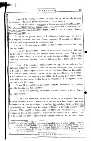 264
                                                           RESERVfO~



                                em 22 de junho, assalto ao Hospital Geral de são Paulo,
             Cambuci, de onde foram roubados 9 fuzis FAL; e
               ) __em 26 de junho, atentado a bOItpa
                                                    cQj}.1: o Quartel Gg.IJE!~
                                                        ..
                                                        ;J:;:a
     ~al do II Exército, no Ibirapuer~_qle ,._além.os-·danos-materiais.,-
                                                  .d
     ~~ou                   a sentincJ.aJ..--º_Sq).-ª.Çl._q.Q_.MáJ~_:Lo
                                                         ....
                                                          KozelE'ilho ,_e-f-er.i.u-_d.;i.'y~;:.-
                    outros (5O) •
                    '..I _          em 28 de junho, assaI to à pedr~ira Fortaleza,                                    na rodo-
      via Raposo Tavares, de onde foram roubadas 19 caixas de dinami-
      te e grande quantidade de detonadores;
          : _ em 19 de agosto, assalto ao Banco Mercantil de são                                                               Pau
      10, do Itaim;
              em 20 de setembro, assalto ao quartel da Força
                    v       _                                                                                             PGblica
      do Estado de são Paulo, no bairro Barro Bran~o, onde foi'assas-
       s~nada a sentinela, o Soldado Antonio Carlos Jeffery, por pe.dro
       Lobo'de Oliveira, Onofre Pinto e Diógenes José Carvalho de Oli-
       veira;
            ./. em 12 de outubro, assassinato do Capitão do Exércitodos
       Estados lliridos América, Charles Rodney Chandler, que
                     da                                                                                                   cursava
       a Escola de Sociologia e política da Fundação Âlvarez Penteado,
       a tiros de metralhadora~                             na porta de sua residªncia, no Sumaré,
       e na frente de sua esposa e um filho de 9 anos, por Marco Anto~
       nio Brás de Carvalho, Pedro Lobo de Oliveira                                                   e        Diógenes       José
       Carva~po de Oliveira;
            '/_ em 15 de outubro, primeiro assalto ao Banco                                                          do      Estado
       de São,Paulo, da Rua Iguatemi;
               em 27 de outubro, atentado a bomba contra a loja                                                               Sears
       da Agua Branca;

                        !       _   em 7 de novembro, roubo de um carro na esquina das ruas
     , Carlos Norberto Souza Aranha e Jaime Fonseca Rodrigues, com o as
           sassinato de seu motorista, o senhor Estanislau Ignácio Correa,
           praticado por Yoshitane Fujimore                                  ("Edgarll),            Osvaldo Antonio dos
           Santos                   ("portuga ")'e Pedro Lqbo de Oliveira                            (11 Getúlio      ") •              A
           reBpeito'deste                         assassinato,     d   jornal              110   Estado ~e S. Paulo", de
           9 de abril de 1980, publicou as declarações de um                                                        ex-militante


             '---                                                                                                                   /   ';1

           ~)Entr                  pla~ej3do       ~~~utores.Jparticiparnm           da ação~.Waldir       Carlos
                            Sarap t hr on Egla-i~-t-p~o                Lobo de Ol;'vcira.   Onbf-re Pinto"   Dió-
                            genes J~sé       Carval1lo. (]e Oliveira.    Dulce de Souza -Múa t Edu~rdo: Lei-
                            te, Jose frmijo de Nóbrega. Osvaldo AntoniO' dos Santos e Renata Ferraz
                            Guerra de Andrade.'           -'

                                                             I~
                                                                                                          I'

                                                                                                                                
                                                               E S E R V f O O
                                                                                                                .
..,.----   -------_ ..:-.- -.. - -_        - ..    ..   --_._;
                                                            •.. -._----::~~.:_-,_      _--~---,--:.---. -.---.-.-- ..---------
                                                                                    ....
                                                                                                               '
 