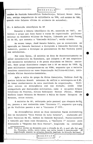 .       [RES    E"H V A I:~                                  270

rC3dor do Partido Democrático Trabalhista, Valneri Neves                                Antu-
r.cs,antigo companheiro de militância na VPR, até outubrode 1986,
quando este faleceu vitima de acidente de autom6vel.


23. A definição           ideológica da AP

            Durante o debate ideológico da AP, ocorrido em 1967,                           re-
tornou o grupo que fora fazer o curso de capacitação                                 politico-
militar na Academia Militar de Pequim, liderado por Jair Ferrei
ra de sã, que assumiu a "Comissão Militar", então criada.
            Ao mesmo tempo, José Renato Rabelo, que se encontrava                           em
oposiçã~ ao Comando Nacional e dirigindo a Comissão Nacional Es
tudantil, passou a divulgar os pensamentos de Mao Tsetung junto
aos estudantes.

            Por essa époc.a, já .existia um foco de descontentamento                        no
.setor secundarista d~ Guanabara, que julgava a AP uma organiza-
ção meramente estudantil e de pouca atiyidade em âmbito                                 nacio~
  .                                               ..     .
nal. Esse grupo dissidente rompeu com a AP em março de 1968. Al
guns militantes incorporaram-se                  ao PCBR, enquanto que a·maioria
resolveu constituir-se              numa Organizaçâo Politico-Milita~,                   inti-
tulada Núcleo Marxista-Leninista.

            Ap6s a volta do grupo da China Comunista, Vinicius José No
gueira Caldeira Brandt                retornou do e~ilio e reintegrou-se à.AP•.
Ao tomar conhecimento da nova realidade da organização,                                  Vini-
cius entrou em divergência     com sua direçâo;    sendo                                  log?
acompanhado por destacados militantes, como o                                 ex-padre Alipio
'Cristiano de Freitas, Altino Rodrigues Dantas                                Júnior,  Sérgio
        ,        .
Horácio Lopes Bezerra de Menezes e Maria 'do Carmo                               Ibiap.i.na de
Menezes, entre outros.

             A maioria da AP, reforçada pelo pessoal que chegara daChi
na, passou a ser conhecida como "Corrente 111,                              enquanto que o gr~
po de Vinicius passou a ser a "Corrente 2" (53).

             As divergências       entre as duas correntes f~ram sistematiza
 das no documento           IISeisPontos da Luta Interna",                      elaborado por
 Jair Ferreira âe sá, membro do Comando Nacional. Posteriormente
                                                                   ..
 e tomando por base esse documento, a "Corrente 1" colocou                                para
 discussão o IIEsquemados Seis Pontos"·. Inspirado                              na   revolução

 (53)       Vinicius     enviou um documento para a direção   da AP, o qual não foi acei
            to. Preparou,      cnt5o, outro textQ, que seria levado i considcraçã~        da
            orcnnizaccÍo     somente na primeira iReunino Amplindn d:l' Direçno Nacionnl.   ..

                                      [.R E S ~~~~~          ?"l        /
                            ----,--~-----------
                                              ~-~--~---, -----~~-.---
 
