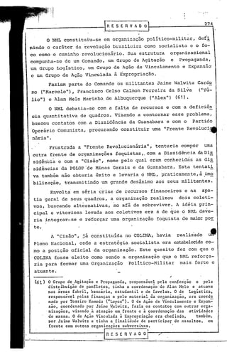 RESE.RVAOO
                                                                             274


         o   Nt1L constituiu-se   em organização político-militar,         defi
nindoo       caráter da revolução brasileira como socialista c o fo-
co como o caminho revolucionário. Sua estrutura organizacional
compunha-se de um Comando, um Grúpo de Agitação e Propaganda,
um Grupo Logistico, um Grupo de Ação de Vinculamento e Expansão'
e um Grupo de Ação Vinculada ã Expropriação.
         Fa~iarn parte do Comando os militantes Jaime Walwitz Cardo
so ("Marcelo"), Francisco Celso Calmon Ferreira da Sil~a                   ("Ta-
lio") e Alan Melo Marinho, de Albuquerque               ("Alex") (61).

         o NML debatia-se com a falta de recursos e com a deficiên
cia quantitativa de quadros. Visando a contornar esse problema,
buscou contatos com a Dissidência da Guanabara e com o                   Partido
Operário Comunista, procurando constituir uma "Frente Revoluci
nária".
         Frustrada a "F~ente Revolucionária",            tentaria compor     uma
 outra frente de organizações foq~istas,. com a ?issidência daDi~
 sidên'ci~e com a "Cisão", nome pelo qual eram conhecidàs as di~
 sidências da POLOp'de Minas Gerais e da Guanabara. Esta tentati
 va também não obteria êxito e levaria o NML, praticamente,à.imo
 bilização, transmitindo um grande desânimo aos seus militantes.

             Envolta em sêria crise de recursos financeiros e na             apa-
 tia 'geral de seus quadros, a organização realizou dois coleti-
                   .          .
 vos, buscando alternativas, no afã de sobreviver. A idéia prin-
 cipal e vitoriosa levada aos coletivos era á de que o NML deve-
 ria integrar-se e reforçar uma organização foquista de maior pOE
 te.
             A "Cisão", já constituída no COLINA, havia          realizado     •
 Pleno Nacional, onde a estratégia socialista era es~lecida                   co-
 mo a posição oficial da organização. Este quesito fez co~ que o
'COLINA fosse eleito como sendo a organização qu~ o NML reforça-
 ria para formar uma Organização  político-Militar  mais forte e
 atuante.

         O.Gru~o ~e_Agitação e Propaganda, responsável pela confecção      e pela
         dlstrlbUl.c;ao de panfletos, tinha a coordenação de Alan Helo e atuava
         nas áre~s fabril, b~nciria, estudantil e de .favelas. O de Logística,
         responsavel pelas flnanças e pelo material da organização, era coorde
         n~do por Tossiro Komoda ("Lopes"). O de Ação de Vinculamento e Expan=-
         s~o, ~oorde~ado po: Jaime J{alwitz, fazia. os conta'tos com outras orga-
         nlzac;oes, vlsando.a atuaç10 em frente e a coordenação das atividades
         de massa. O de •.Açao Vinculada ã Eipropriação era chefiado t"
                •                •
                                                                           tamb~m
         por Jalme Walwltz e unha a finalidade de particioar de assaltos.       em
         frente com outras organizac~es subversivas.

                                  [.R E S E R V A O ~
                                   ---   -~----~----------------------
 