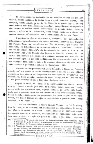 --.;...------~---------~._ --....---- -.-----.- ....
    • I
                                                           ..   ..        .....




              -------------, L~E S                                       E 1 ' t. li O                                               277
                                                                                  ---.-

                                Os conspi.radore~ trabalhüvam em setores chaves n.apeni ten
                  ciária. Narco l.ntonio Silva Lima e José Adeildo
                                        da                                                                           Ramos,         por
                  exemplo, trabalhava~ naseç~o                                    juridica da Divis~o Legal, ~m con
                         '             ~
                  tato direto co~ funcionários, guardas, estagiáriQs, advogados e
                  visitantes - mui.tos deles subversivos ex-presidiários. Para a~
                  mentar o circulo de influência, esse grupo contatou e doutrinou
                  presos comuns, oferecendo-lhes                                  a possibilidade           de uma fuga.
                                                                                                                                              ; i
                                                                                                                                              ~i
                                o   moVilltcnto       não se rcstringil,                     somente,      as     articulações               I



                  intramuros, estendendo-se ao set.or externo, através das ligaçõ~s
                  com Flávio Tavares, jornalista da "Última Hora", que estava re~
                  pondendo, em liberdade, ao processo sobre a frustrada                                                    "Guerri-
                  lha do Triângulo 'Mineiro", de inspiração brizolista.                                                Ele      e    os
   tt'            ex-marinheiros José Duarte dos Santos e Edvaldo                                                Celestino           da
                  Silva, conjuravam e ligavam-s~ a outros grupos, no                                                 sentido         de
                  du~ sustentação ao projeto sedicioso. Em novembro de 1968, Flá-
                  vio Tavares conseguiu o apoio de quatro elementos de são Paulo
          I   ,   para ativar a guerril)w u~bana na 'Guanabara (64).

                        Através do ex-pre~idiário José Gonçalves Lima, os "revolu
                  cionários" da Lemos de Brito cons'2guiram a adesüo de uma célula
                  comunis~a que atuava na Companhia de Transportes                                               Coletivos           da
                  Gunnabara.             Essa'    célula,            conhecic.1a         como "Grupo     de Hiület"          c:lra che
                  fiada pelo comunista José Ferreira Cardoso                                         (65).

                              ,Enquanto isso, no interior da penifenci~ria,                                       Marco        Anto-
                  nio utilizava a seç~o juridica da Divisão LC9al como uma                                                     verda
                  deira sede do movimento que, ãquela altura, já tinha sido bati-
                  zado com o pomposo nome de 1-10vimento
                                                       de Ação Revolucionária(H,7.H).
   e              Nesse local, sucediam-se os encontros dos participantes do movi.
                  mento, os quais tinham direito a cafezinhos e podiam usar, aber
                  tamente, o telefone ..•

                               O indulto concedido a Pedro França Vicga.s, em 18 de dezem
                  bro de 1968, e as facilidades concedidas ao estagi5rio de Direi
                  to         S6rgio de Oliveira e Cruz                            intensificaram         os contatos entre
                  os grupos interno e externo, ocasionando as primeiras                                                iniciati-
                  vas para a concretização do plano de fuga, o que iria                                                    ocorrer
                  (64)        Compunham o "Grupo uc S~o Pnulo" C'S C'x-m.1rinhciros       ~li.o F<.'rn~i.·r<1 Rcco
                              c Antonio    G~raldo d3 Costa,   o professor     Wilson do ~ascimcnto    Uarbosa   c
                             ,o cs tllu:m te de Economi:1 Leôn.c io Que i.ro2- }b ia.
                  (65)        O "Grupo de l-1all<.'t" era assim dCll('~li:nndo porC'jllC' <lS reuni.ões                OCOlTlam
                              na l"1I: Hallct,       l'nt H:lf.alh:;es   B:!:lo:q n: rC'sidt:.ncia    de J(l;.é     FC>lTC'.i.ra
                              C:nloso.        Era intC'r.l·:ldo 'por Jo!>é L'on:l1'do Sobrinho,          Sílvio     de    SOU%."l
                              C(lmpf., Jo~;~ Gonçalves            dl' Lim:l, Franci;.co    'de Oli'eira    ltodrip,lIC':: t' J.1I17.
                              H;i l' i o 'Nl'l' i.              - .. ---.---
                                                                    -..             --".
                                                                I n I: ~~[ It V IYI.~1
                                                                L .__ .            ... _.... _1
                                                                                    I"  í------------                          __     --..J
 