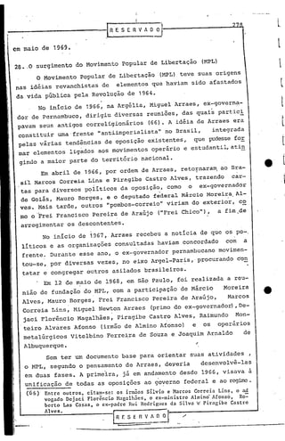 I
                                                         :1

                                                     .I

                                        .1n    E S E~         V A O O   ·I---------.J..J.~
em maio de 1969.

28 •.0 surgimento           do Movimento          popular        de Libertação                 lMPL)

          o   Movimento      popular         de Libertação              lMPL) teve         suas origens
nas idéias        revanchistas          de     elementos          que haviam        sido          afastados
da vida        pública     pela Revolução           de 1964.
          No inicio        de 1966, na Argélia,                  Miguel     Arraes,             ex-governa-
 dor de Pernambuco,              dirigiu      diversas          reuniões,        das quais             partic~
 pavam    seus     antigos       correligionãrios                (66). A idéia             de Arraes        era
 cons.tituir       uma' frente       •• ntiimperialista"
                                      a                                  no Brasil,                  integrada
 pelas    várias        tendências       de oposição             existentes,           que        pudesse for
 mar elementos           ligàdos     aos movimentos               operário        e estudantil, ati~
 gindo        a maior    parte    do território               nacional.
              Em abril     de 1966, por ordem                  de Arraes,        reto~nara~            ao Bra-
  sí1 Marcos        Correia      Lins     e Piragibe            Castro     Alves,       trazendo           car-
  tas para diversos           p~liticos           da oposiçã~,            como     o           ex-governador
  de Goiás,        Mauro    Borges,       e o deputado               federal     Márcio          Morei~a.Al-
 ves.     Mais     tarde,    outros       "pombos-correio"                viriam       do exterior,              c~
  mo o "Frei Francisco              Pereira       de Araújo           ("Frei Chico"),                  a fim .de

  arregimentar           os descontentes.
              No início     de 1967, Arraes               recebeu        a noticia             de que os po-.
  líticos       e as organizações             consultadas             haviam      concordado              com     a
  frente.        Durante     esse    ano, o ex-governador                  pernambucano                movimen-
  tou-se,        por diversas        vezes,       no eixo Argel-paris,                     procurando           con
  tatar       e congregar        outros       asilados         brasileiros.
              Em 12 de maio         de 1968,       em são Paulo,               foi realizada              a reu-
  nião    de fundação         do MPL,         com a participação                 de Márcio              .Moreira
  Alves,        Mauro    Borges,     Frei      Francisco             Pereira     de Araújo,               Marcos
  Correia        Lins,     Miguel    Newton        Arraes         (primo do ex-governador)                      ,De-
  jaci Florêncio            Magalhães,         Piragibe          Castro     Alves,             Raimundo         Mon-
  teiro        Alvares     Afonso       (irmão de Almino                Afonso)        e        os     operários
  metalúrgicos           Vitelbino        Ferreira            de Souza     e. Joaquim            Arnaldo          de
   Albuquerque.                                                                            ~
               Sem ter um documento               base        para    orientar      suas         atividades            ,
   o MPL,        segundo     o pensamento          de Arraes,            deveria               desenvolvê-las
   em duas        fases.     A primeira,          já em andamento                desde         1966,    visava         à
   unificação           de todas     as oposições              ao go~crno         federal            e ao rcgi.rre
                                                                                                                •
   (66)        Entre outros, citam-se:   os irmãos Silvio e Marcos Correia Lins o a.d
               vogado Dejaci Florêncio Hagalhães, o ex-ministro   Almino' Afonso: .Ro-=-
               bcrto Las Casas ,o ex-padre Rui Rodrigues da Silva 'c' Pirngibe Castro
               AI vc s.
                                              I
                                       .---------
                                        R E S E          ~!~ 0·1--/---------- ....
                            --=-----.-.--------------_._~--_.
                                   •
 