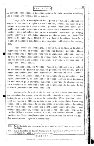 ( H ' f
                                                              .-----'
                                                                             ~'1'                                                            279


     A segunda fase' seria o dcsencadeumento                                                   da luta armada, combinan                                      'I

     dó a guerrilha                   urbana 'com a rural.                                                                                                  I'




            Logo após a fundação' do MPL, parte do núcleo dirigente co
     meçou a contestar a iqéia da luta armada, e~bora procurasse pr~                                                                                I            '

     servar a f~gura de Miguel ~rraes, julgada importanLe pelo peso                                                                                 I'
     politico e pel~ prestigio que carrcÜ.va para o movimento. No ex-                                                                                       I1

     terior, esse p~estigio servia para angariar recursos, principal
     mente atrav6s de enti~ades ligadas ao clero, como                                                                   o     Conselllo
     Mundi~l de Igrejas, o CIMADE                           (67), o Comit6 Cat6lico                                           Franc6s e
                                                                                                                                                     ~
                                                                                                                                                     '
     o Comita Católico Canadense, que recebiam influanci~ das csqucE
     das.                                                                                                                                            ':1     1
                                                                                                                                                     I' I
             Após fazer uma avaliação, a parte mais influente do nticleo
     dirigente do MPL no Brasil, liderada por Marcos                                                              Correia           Lins,
tt   não considerou o foquismo como urna alternativa politicu,                                                                     preven
     do que o governo brasileiro se recuperaria da surpresil e monta-
     ria um esquema para anular e destruir a aventura mili tari,sta. O
     tempo lhe             daria razão.

           Enquanto isso, na ~~g~lia, Arracs acreditava que a politi
     ca econômica do governo brasileiro provocaria uma cris(~, que P.2.                                                                                              I
                                                                                                                                                                     I




     daria ser aptovcitada para derrub5-1q, atruv6s da luta armada.
                                                                                                                                                        'r1'
                                                                                                                                                        ,'
                                                                                                                                                        i'·
     Essas idéias de ~rracs tinham forte aceitação no exterior.'                                                                         As          ;    (
                                                                                                                                                        , I
                                                                                                                                                        ,            I

     açõe,s,
           terroristas', os assaltos e os justiçalllentoseram fp.rtamen                                                                            , i               I,

     te noticiados pela imprensa. européia e serviam de chamarizes pa                                                                                J:I
     ra a obtenção de recursos junto aos organismos de fachada. do Mo
             .     .
     vimento Comunista Intern~cional (68).

            Obedecendo                 5s ordens de ~rraes, o tlPL buscou contatos com
     as organizações comunistas do Brasil, visando a cumprir o esta-
     belecido para a primeira fase da entidade. Sônia Correia                                                                       Lins,
     irmã de Marcos e silvio, pai~ou a ser a intermedi5ria desses co~
     tatos, sob a cobertura de um consult6rio odontol6gico,                                                                    local~z~
     do em são Paulo. Foi ass;m que o MPL estabeleceu                                                             lig~ções              com
     vArias organizações, dentre as quais o PCD, com Luis 19nâcio M~
     ranhâo Filho e Enildo Pessoa, e a AP, com Marcos Arruda.  Eram,
     também, assíduos freqüentadores                                 do consultório de 'Sônia os fra-
     des dominicanos                   ligados a Marighela.
                                                                              !
                                                                              I,




     (67)   6rp,ão fU1(l~do por           protcst~ntl's       péll":I amparnr                      :15 vílim~s          li.:! glC1Tél na
            Argélia.
     (GS)   Vl'l."    o tl"ah:1.1ho da Fn'ltC' Hra5ilC'il"a                            de 11(orl;:I;;;o   (F'.I).       no ext(~dor,
            10      c~p í t 11 ()
                                  V I I 1 l~ ~ 1~~'j.L;.!1.'- ~ __
                                                            ~  o _   •••••         __     o-   I




                                               I H t-:
                                               l         ~, l n V ,--I>"
                                                                           - 1-----------
                                                                        .... ~
                                                                             !
 